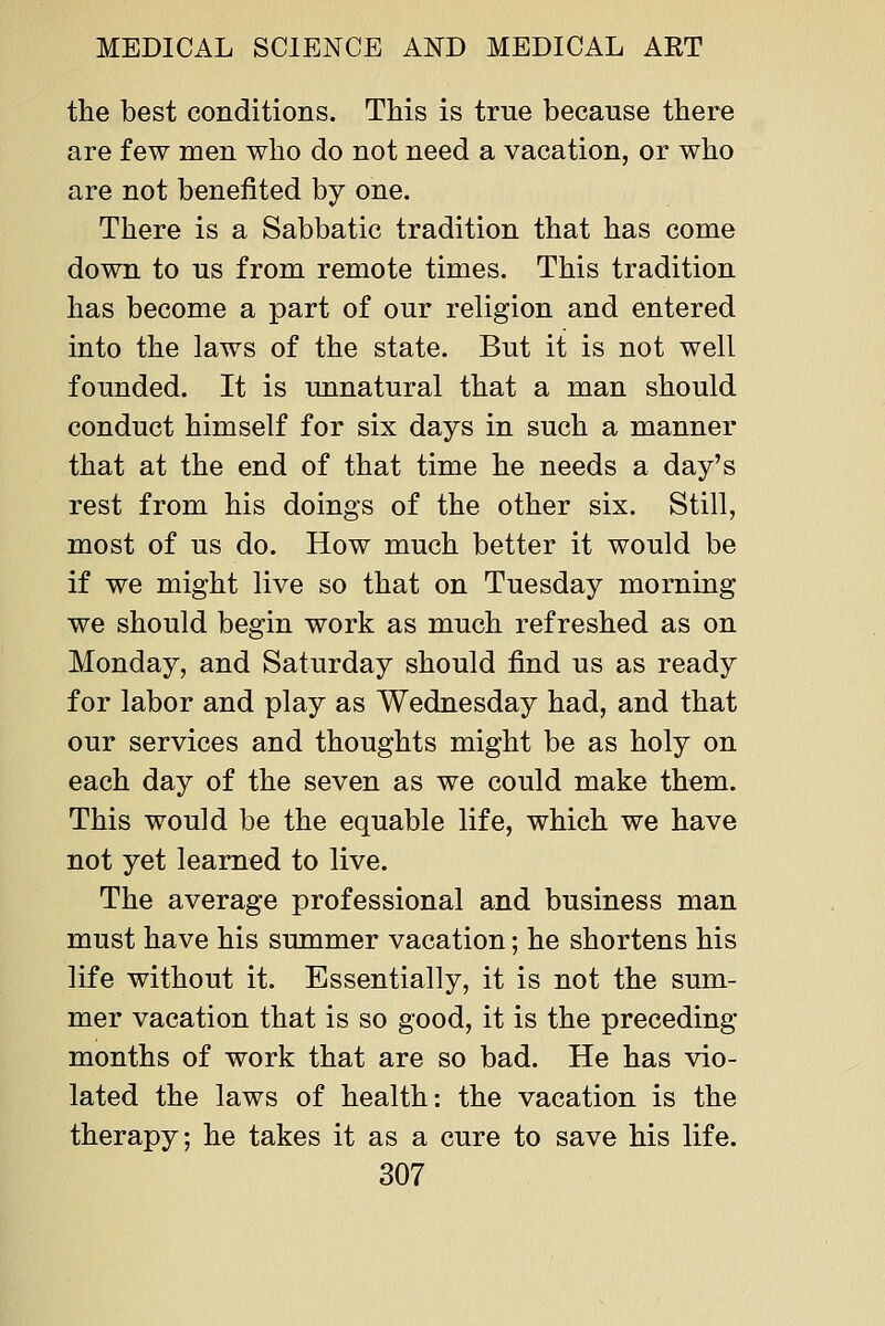 the best conditions. This is true because there are few men who do not need a vacation, or who are not benefited by one. There is a Sabbatic tradition that has come down to us from remote times. This tradition has become a part of our religion and entered into the laws of the state. But it is not well founded. It is unnatural that a man should conduct himself for six days in such a manner that at the end of that time he needs a day's rest from his doings of the other six. Still, most of us do. How much better it would be if we might live so that on Tuesday morning we should begin work as much refreshed as on Monday, and Saturday should find us as ready for labor and play as Wednesday had, and that our services and thoughts might be as holy on each day of the seven as we could make them. This would be the equable life, which we have not yet learned to live. The average professional and business man must have his summer vacation; he shortens his life without it. Essentially, it is not the sum- mer vacation that is so good, it is the preceding months of work that are so bad. He has vio- lated the laws of health: the vacation is the therapy; he takes it as a cure to save his life.