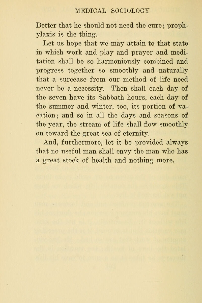 Better that he should not need the cure; proph- ylaxis is the thing. Let us hope that we may attain to that state in which work and play and prayer and medi- tation shall be so harmoniously combined and progress together so smoothly and naturally that a surcease from our method of life need never be a necessity. Then shall each day of the seven have its Sabbath hours, each day of the summer and winter, too, its portion of va- cation; and so in all the days and seasons of the year, the stream of life shall flow smoothly on toward the great sea of eternity. And, furthermore, let it be provided always that no useful man shall envy the man who has a great stock of health and nothing more.