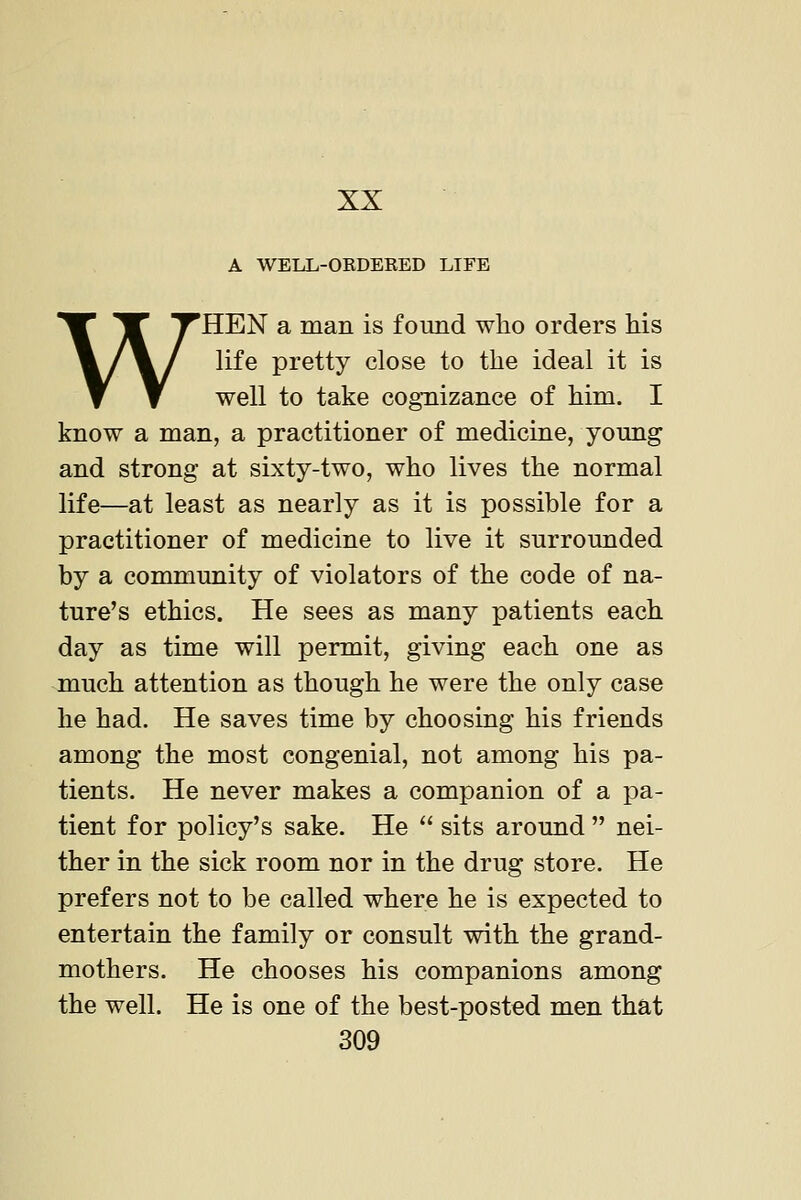 A WELL-OEDERED LIFE WHEN a man is found who orders his life pretty close to the ideal it is well to take cognizance of him. I know a man, a practitioner of medicine, yomig and strong at sixty-two, who lives the normal life—at least as nearly as it is possible for a practitioner of medicine to live it surrounded by a community of violators of the code of na- ture's ethics. He sees as many patients each day as time will permit, giving each one as much attention as though he were the only case he had. He saves time by choosing his friends among the most congenial, not among his pa- tients. He never makes a companion of a pa- tient for policy's sake. He  sits around  nei- ther in the sick room nor in the drug store. He prefers not to be called where he is expected to entertain the family or consult with the grand- mothers. He chooses his companions among the well. He is one of the best-posted men that