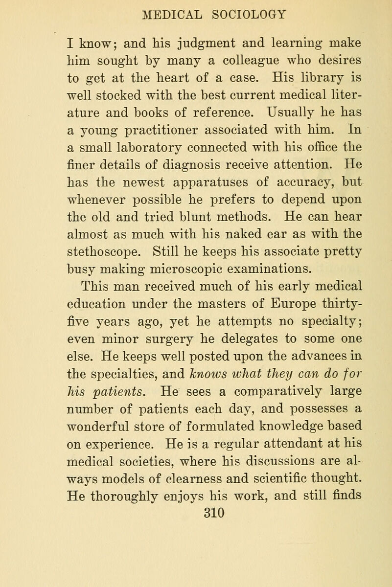 I know; and his judgment and learning make him sought by many a colleague who desires to get at the heart of a case. His library is well stocked with the best current medical liter- ature and books of reference. Usually he has a young practitioner associated with him. In a small laboratory connected with his office the finer details of diagnosis receive attention. He has the newest apparatuses of accuracy, but whenever possible he prefers to depend upon the old and tried blunt methods. He can hear almost as much with his naked ear as with the stethoscope. Still he keeps his associate pretty busy making microscopic examinations. This man received much of his early medical education under the masters of Europe thirty- five years ago, yet he attempts no specialty; even minor surgery he delegates to some one else. He keeps well posted upon the advances in the specialties, and hnoivs what they can do for his patients. He sees a comparatively large number of patients each day, and possesses a wonderful store of formulated knowledge based on experience. He is a regular attendant at his medical societies, where his discussions are al- ways models of clearness and scientific thought. He thoroughly enjoys his work, and still finds