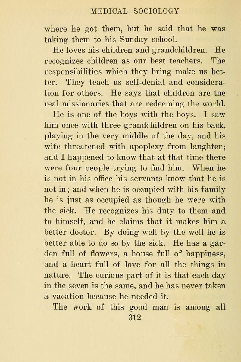 where he got them, but he said that he was taking them to his Sunday school. He loves his children and grandchildren. He recognizes children as our best teachers. The responsibilities which they bring make us bet- ter. They teach us self-denial and considera- tion for others. He says that children are the real missionaries that are redeeming the world. He is one of the boys with the boys. I saw him once with three grandchildren on his back, playing in the very middle of the day, and his wife threatened with apoplexy from laughter; and I happened to know that at that time there were four peo]Dle trying to find him. When he is not in his office his servants know that he is not in; and when he is occupied with his family he is just as occupied as though he were with the sick. He recognizes his duty to them and to himself, and he claims that it makes him a better doctor. By doing well by the well he is better able to do so by the sick. He has a gar- den full of flowers, a house full of happiness, and a heart full of love for all the things in nature. The curious part of it is that each day in the seven is the same, and he has never taken a vacation because he needed it. The work of this good man is among all