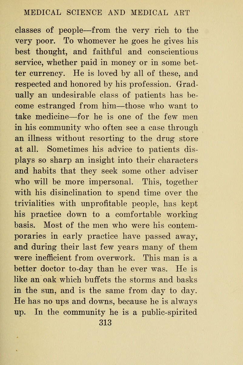 classes of people—from the very rich to the very poor. To whomever he goes he gives his best thought, and faithful and conscientious service, whether paid in money or in some bet- ter currency. He is loved by all of these, and respected and honored by his profession. Grad- ually an undesirable class of patients has be- come estranged from him—those who want to take medicine—for he is one of the few men in his community who often see a case through an illness without resorting to the drug store at all. Sometimes his advice to patients dis- plays so sharp an insight into their characters and habits that they seek some other adviser who will be more impersonal. This, together with his disinclination to spend time over the trivialities with unprofitable people, has kept his practice down to a comfortable working basis. Most of the men who were his contem- poraries in early practice have passed away, and during their last few years many of them were inefficient from overwork. This man is a better doctor to-day than he ever was. He is like an oak which buffets the storms and basks in the sun, and is the same from day to day. He has no ups and downs, because he is always up. In the community he is a public-spirited