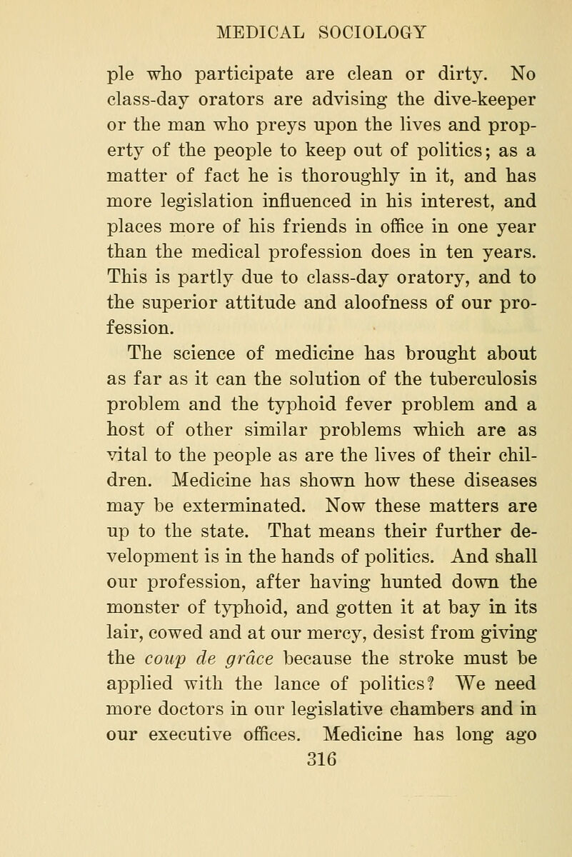 pie who participate are clean or dirty. No class-day orators are advising the dive-keeper or the man who preys upon the lives and prop- erty of the people to keep out of politics; as a matter of fact he is thoroughly in it, and has more legislation influenced in his interest, and places more of his friends in office in one year than the medical profession does in ten years. This is partly due to class-day oratory, and to the superior attitude and aloofness of our pro- fession. The science of medicine has brought about as far as it can the solution of the tuberculosis problem and the typhoid fever problem and a host of other similar problems which are as vital to the people as are the lives of their chil- dren. Medicine has shown how these diseases may be exterminated. Now these matters are up to the state. That means their further de- velopment is in the hands of politics. And shall our profession, after having hunted down the monster of typhoid, and gotten it at bay in its lair, cowed and at our mercy, desist from giving the coup de grace because the stroke must be applied with the lance of politics! We need more doctors in our legislative chambers and in our executive offices. Medicine has long ago