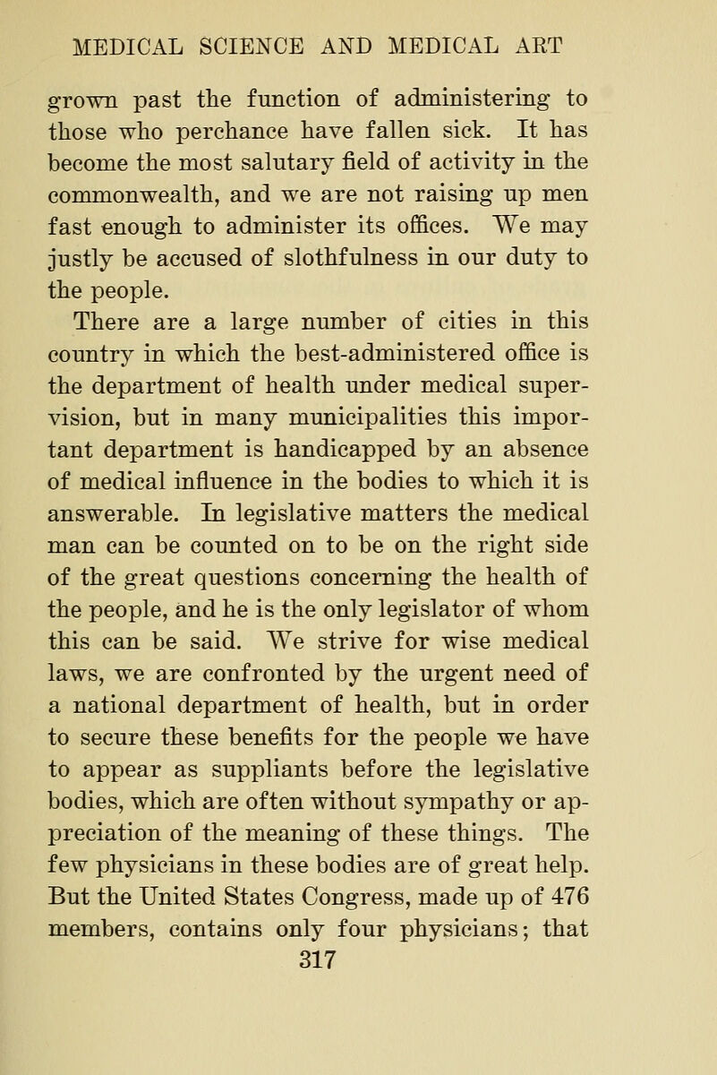 grown past tlie function of administering to those who perchance have fallen sick. It has become the most salutary field of activity in the commonwealth, and we are not raising up men fast enough to administer its offices. We may justly be accused of slothfulness in our duty to the people. There are a large number of cities in this country in which the best-administered office is the department of health under medical super- vision, but in many municipalities this impor- tant department is handicapped by an absence of medical influence in the bodies to which it is answerable. In legislative matters the medical man can be counted on to be on the right side of the great questions concerning the health of the people, and he is the only legislator of whom this can be said. We strive for wise medical laws, we are confronted by the urgent need of a national department of health, but in order to secure these benefits for the people we have to appear as suppliants before the legislative bodies, which are often without sympathy or ap- preciation of the meaning of these things. The few physicians in these bodies are of great help. But the United States Congress, made up of 476 members, contains only four physicians; that