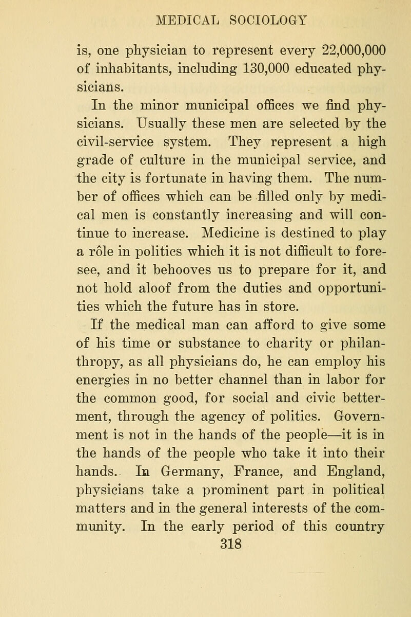 is, one physician to represent every 22,000,000 of inhabitants, including 130,000 educated phy- sicians. In the minor municipal offices we find phy- sicians. Usually these men are selected by the civil-service system. They represent a high grade of culture in the municipal service, and the city is fortunate in having them. The num- ber of offices which can be filled only by medi- cal men is constantly increasing and will con- tinue to increase. Medicine is destined to play a role in politics which it is not difficult to fore- see, and it behooves us to prepare for it, and not hold aloof from the duties and opportuni- ties which the future has in store. If the medical man can afford to give some of his time or substance to charity or philan- thropy, as all physicians do, he can employ his energies in no better channel than in labor for the common good, for social and civic better- ment, through the agency of politics. Govern- ment is not in the hands of the people—it is in the hands of the people who take it into their hands. In Germany, France, and England, physicians take a prominent part in political matters and in the general interests of the com- munity. In the early period of this country