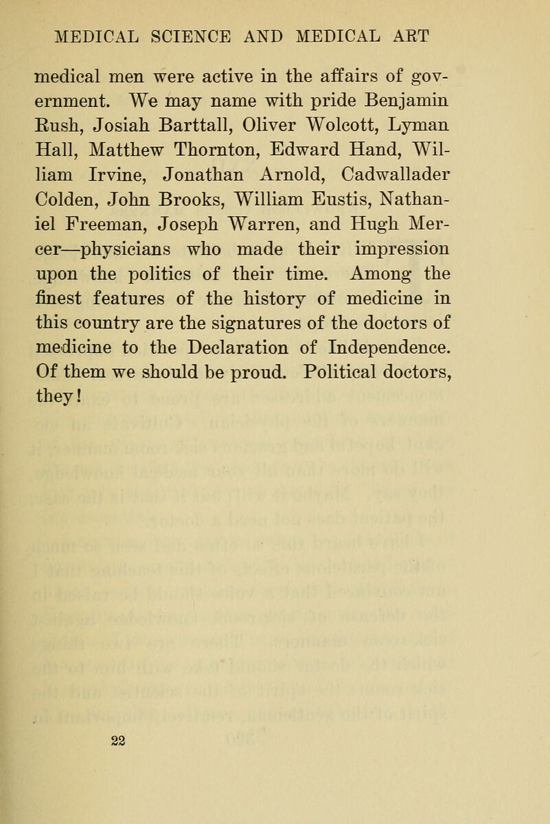 medical men were active in the affairs of gov- ernment. We may name with pride Benjamin Ensh, Josiah Barttall, Oliver Wolcott, Lyman Hall, Matthew Thornton, Edward Hand, Wil- liam Irvine, Jonathan Arnold, Cadwallader Golden, John Brooks, William Eustis, Nathan- iel Freeman, Joseph Warren, and Hugh Mer- cer—physicians who made their impression upon the politics of their time. Among the finest features of the history of medicine in this country are the signatures of the doctors of medicine to the Declaration of Independence. Of them we should be proud. Political doctors, they! 22