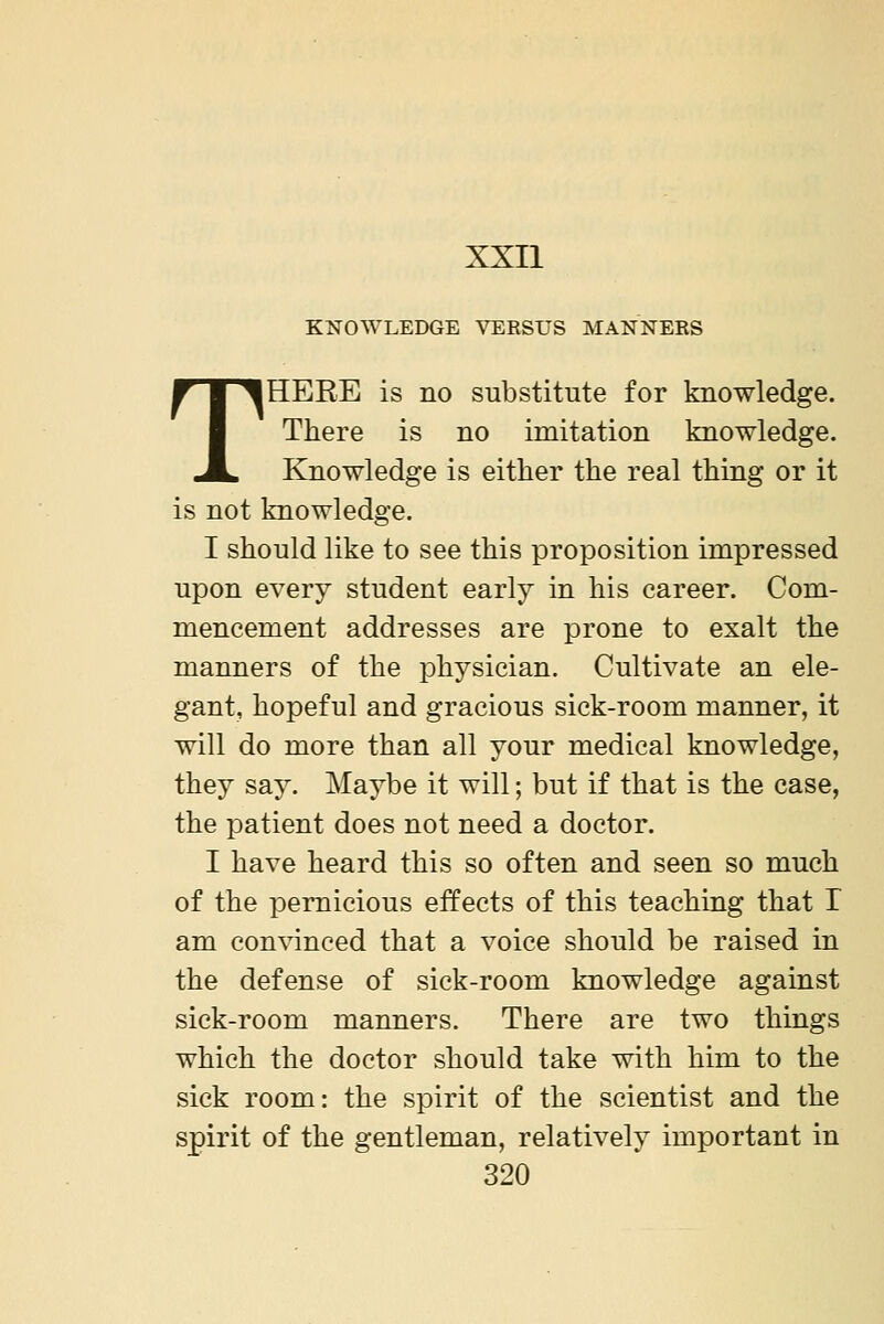 KNOWLEDGE VERSUS MANNERS THERE is no substitute for knowledge. There is no imitation knowledge. Knowledge is either the real thing or it is not knowledge. I should like to see this proposition impressed upon every student early in his career. Com- mencement addresses are prone to exalt the manners of the phj^sician. Cultivate an ele- gant, hopeful and gracious sick-room manner, it will do more than all your medical knowledge, they say. Maybe it will; but if that is the case, the patient does not need a doctor. I have heard this so often and seen so much of the pernicious effects of this teaching that I am convinced that a voice should be raised in the defense of sick-room knowledge against sick-room manners. There are two things which the doctor should take with him to the sick room: the spirit of the scientist and the spirit of the gentleman, relatively important in