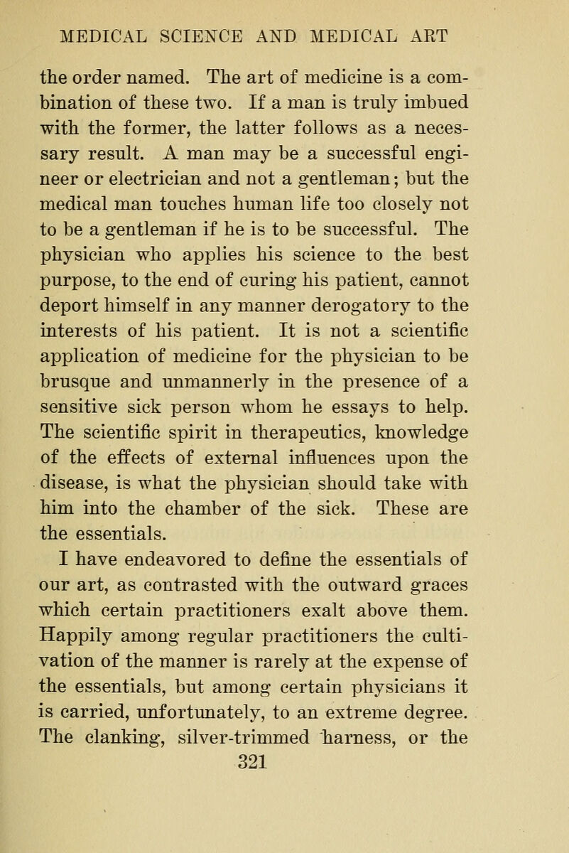 the order named. The art of medicine is a com- bination of these two. If a man is truly imbued with the former, the latter follows as a neces- sary result. A man may be a successful engi- neer or electrician and not a gentleman; but the medical man touches human life too closely not to be a gentleman if he is to be successful. The physician who applies his science to the best purpose, to the end of curing his patient, cannot deport himself in any manner derogatory to the interests of his patient. It is not a scientific application of medicine for the physician to be brusque and unmannerly in the presence of a sensitive sick person whom he essays to help. The scientific spirit in therapeutics, knowledge of the effects of external influences upon the disease, is what the physician should take with him into the chamber of the sick. These are the essentials. I have endeavored to define the essentials of our art, as contrasted with the outward graces which certain practitioners exalt above them. Happily among regular practitioners the culti- vation of the manner is rarely at the expense of the essentials, but among certain physicians it is carried, unfortunately, to an extreme degree. The clanking, silver-trimmed harness, or the