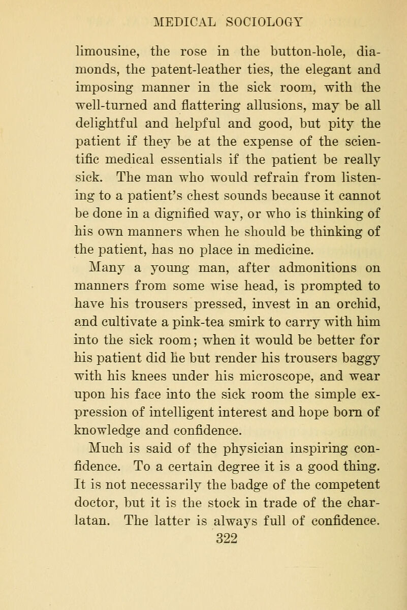 limousine, the rose in the button-hole, dia- monds, the patent-leather ties, the elegant and imposing manner in the sick room, with the well-turned and flattering allusions, may be all delightful and helpful and good, but pity the patient if they be at the expense of the scien- tific medical essentials if the patient be really sick. The man who would refrain from listen- ing to a patient's chest sounds because it cannot be done in a dignified way, or who is thinking of his own manners when he should be thinking of the patient, has no place in medicine. Many a young man, after admonitions on manners from some wise head, is prompted to have his trousers pressed, invest in an orchid, and cultivate a pink-tea smirk to carry with him into the sick room; when it would be better for his patient did he but render his trousers baggy with his knees under his microscope, and wear upon his face into the sick room the simple ex- pression of intelligent interest and hope bom of knowledge and confidence. Much is said of the physician inspiring con- fidence. To a certain degree it is a good thing. It is not necessarily the badge of the competent doctor, but it is the stock in trade of the char- latan. The latter is always full of confidence.