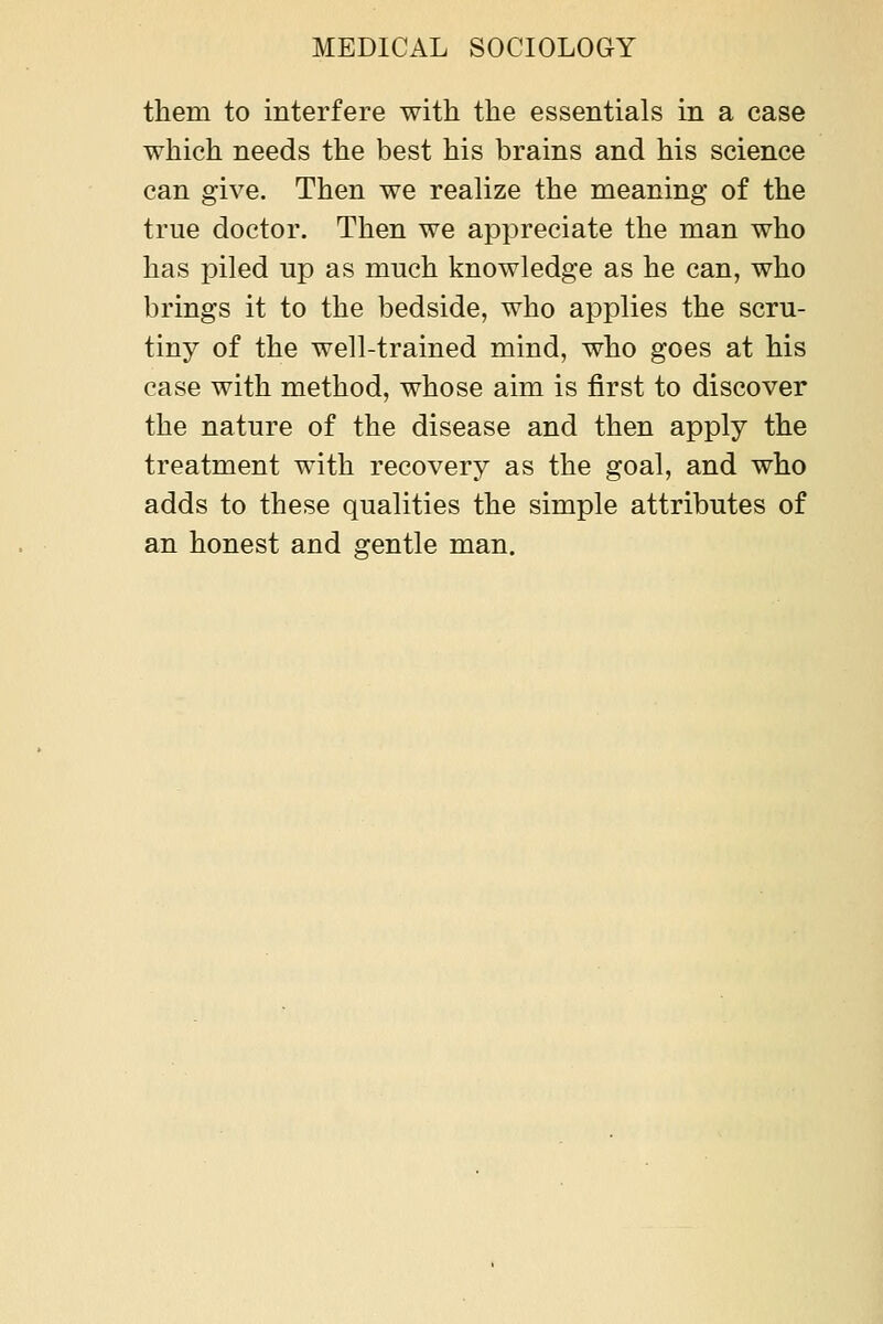 them to interfere with the essentials in a case which needs the best his brains and his science can give. Then we realize the meaning of the true doctor. Then we appreciate the man who has piled up as much knowledge as he can, who brings it to the bedside, who applies the scru- tiny of the well-trained mind, who goes at his case with method, whose aim is first to discover the nature of the disease and then apply the treatment with recovery as the goal, and who adds to these qualities the simple attributes of an honest and gentle man.
