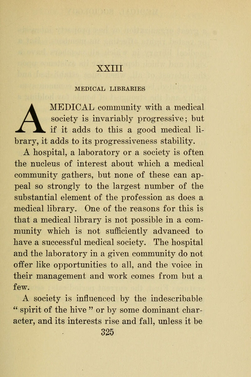 MEDICAL LIBRAKIES A MEDICAL community with a medical society is invariably progressive; but if it adds to this a good medical li- brary, it adds to its progressiveness stability. A hospital, a laboratory or a society is often the nucleus of interest about which a medical community gathers, but none of these can ap- peal so strongly to the largest number of the substantial element of the profession as does a medical library. One of the reasons for this is that a medical library is not possible in a com- munity which is not sufficiently advanced to have a successful medical society. The hospital and the laboratory in a given community do not offer like opportunities to all, and the voice in their management and work comes from but a few. A society is influenced by the indescribable  spirit of the hive  or by some dominant char- acter, and its interests rise and fall, unless it be