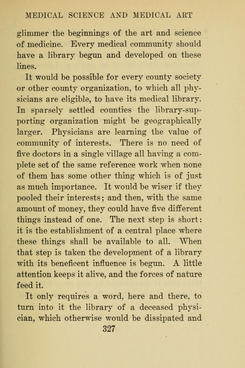glimmer the begimiings of the art and science of medicine. Every medical community should have a library begun and developed on these lines. It would be possible for every county society or other county organization, to which all phy- sicians are eligible, to have its medical library. In sparsely settled coimties the library-sup- porting organization might be geographically larger. Physicians are learning the value of community of interests. There is no need of five doctors in a single village all having a com- plete set of the same reference work when none of them has some other thing which is of just as much importance. It would be wiser if they pooled their interests; and then, with the same amount of money, they could have five different things instead of one. The next step is short: it is the establishment of a central place where these things shall be available to all. When that step is taken the development of a library with its beneficent influence is begun. A little attention keeps it alive, and the forces of nature feed it. It only requires a word, here and there, to turn into it the library of a deceased physi- cian, which otherwise would be dissipated and