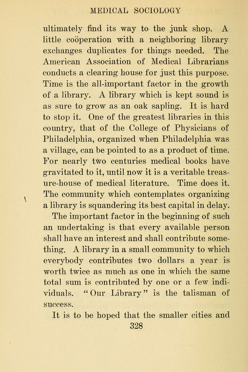 ultimately find its way to the junk shop. A little cooperation with a neighboring library exchanges duplicates for things needed. The American Association of Medical Librarians conducts a clearing house for just this purpose. Time is the all-important factor in the growth of a library. A library which is kept sound is as sure to grow as an oak sapling. It is hard to stop it. One of the greatest libraries in this country, that of the College of Physicians of Philadelphia, organized when Philadelphia was a village, can be pointed to as a product of time. For nearly two centuries medical books have gravitated to it, until now it is a veritable treas- ure-house of medical literature. Time does it. The community which contemplates organizing a library is squandering its best capital in delay. The important factor in the beginning of such an undertaking is that every available person shall have an interest and shall contribute some- thing. A library in a small community to which everybody contributes two dollars a year is worth twice as much as one in which the same total sum is contributed by one or a few indi- viduals.  Our Library is the talisman of success. It is to be hoped that the smaller cities and