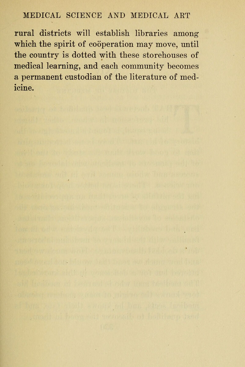rural districts will establish libraries among which the spirit of cooperation may move, mitil the country is dotted with these storehouses of medical learning, and each community becomes a permanent custodian of the literature of med- icine.