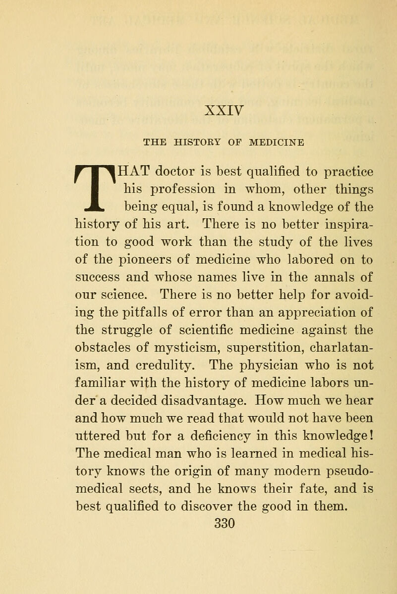 XXIV THE HISTORY OF MEDICINE THAT doctor is best qualified to practice his profession in whom, other things being equal, is found a knowledge of the history of his art. There is no better inspira- tion to good work than the study of the lives of the pioneers of medicine who labored on to success and whose names live in the annals of our science. There is no better help for avoid- ing the pitfalls of error than an appreciation of the struggle of scientific medicine against the obstacles of mysticism, superstition, charlatan- ism, and credulity. The physician who is not familiar with the history of medicine labors un- der a decided disadvantage. How much we hear and how much we read that would not have been uttered but for a deficiency in this knowledge! The medical man who is learned in medical his- tory knows the origin of many modern pseudo- medical sects, and he knows their fate, and is best qualified to discover the good in them.