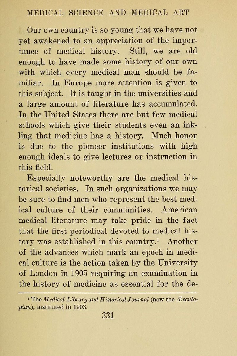 Our own country is so young that we have not yet awakened to an appreciation of the impor- tance of medical history. Still, we are old enough to have made some history of our own with which every medical man should be fa- miliar. In Europe more attention is given to this subject. It is taught in the universities and a large amount of literature has accumulated. In the United States there are but few medical schools which give their students even an ink- ling that medicine has a history. Much honor is due to the pioneer institutions with high enough ideals to give lectures or instruction in this field. Especially noteworthy are the medical his- torical societies. In such organizations we may be sure to find men who represent the best med- ical culture of their communities. American medical literature may take pride in the fact that the first periodical devoted to medical his- tory was established in this country.^ Another of the advances which mark an epoch in medi- cal culture is the action taken by the University of London in 1905 requiring an examination in the history of medicine as essential for the de- 1 The Medical Library and Historical Journal (now the ^scula- pian), instituted in 1903.
