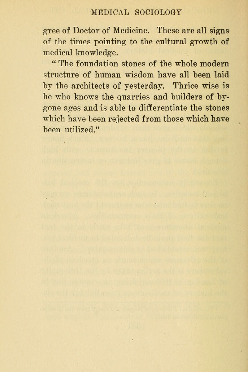 gree of Doctor of Medicine. These are all signs of the times pointing to the cultural growth of medical knowledge.  The foundation stones of the whole modern structure of human wisdom have all been laid by the architects of yesterday. Thrice wise is he who knows the quarries and builders of by- gone ages and is able to differentiate the stones which have been rejected from those which have been utilized.