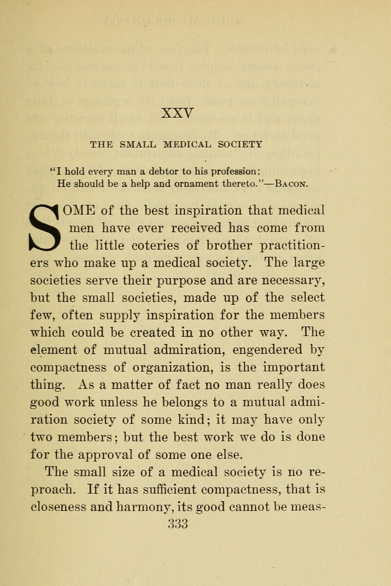 THE SMALL MEDICAL SOCIETY I hold every man a debtor to his profession; He should be a help and ornament thereto.—Bacon. SOME of the best inspiration that medical men have ever received has come from the little coteries of brother practition- ers who make np a medical society. The large societies serve their purpose and are necessary, but the small societies, made up of the select few, often supply inspiration for the members which could be created in no other way. The element of mutual admiration, engendered by compactness of organization, is the important thing. As a matter of fact no man really does good work unless he belongs to a mutual admi- ration society of some kind; it may have only two members; but the best work we do is done for the approval of some one else. The small size of a medical society is no re- proach. If it has sufficient compactness, that is closeness and harmony, its good cannot be meas-