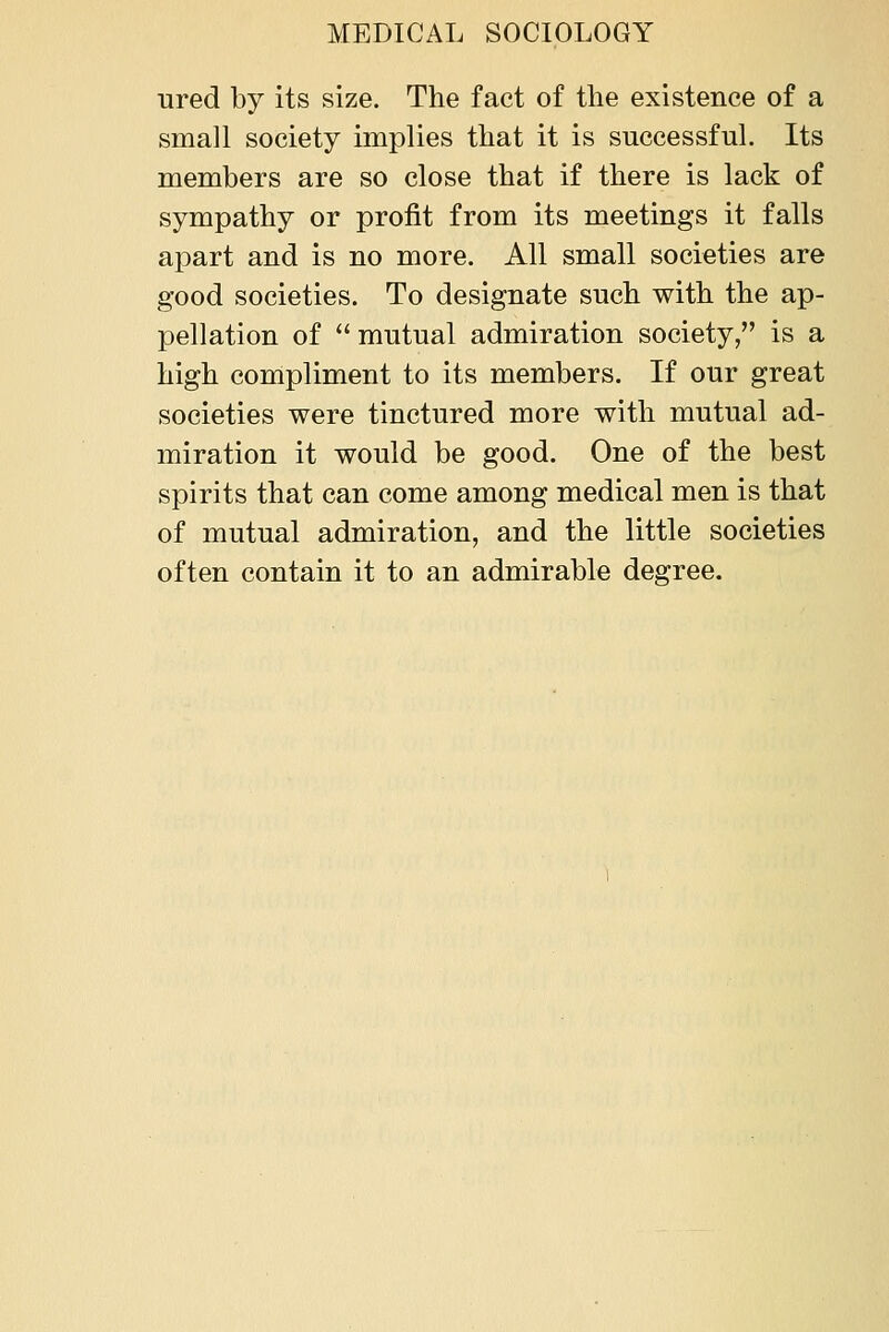 ured by its size. The fact of the existence of a small society implies that it is successful. Its members are so close that if there is lack of sympathy or profit from its meetings it falls apart and is no more. All small societies are good societies. To designate such with the ap- pellation of  mutual admiration society, is a high compliment to its members. If our great societies were tinctured more with mutual ad- miration it would be good. One of the best spirits that can come among medical men is that of mutual admiration, and the little societies often contain it to an admirable degree.