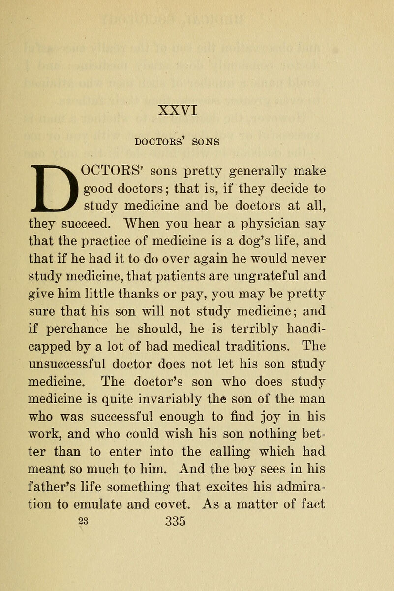 DOCTOKS' SONS DOCTORS' sons pretty generally make good doctors; that is, if they decide to study medicine and be doctors at all, they succeed. When you hear a physician say that the practice of medicine is a dog's life, and that if he had it to do over again he would never study medicine, that patients are ungrateful and give him little thanks or pay, you may be pretty sure that his son will not study medicine; and if perchance he should, he is terribly handi- capped by a lot of bad medical traditions. The unsuccessful doctor does not let his son study medicine. The doctor's son who does study medicine is quite invariably the son of the man who was successful enough to find joy in his work, and who could wish his son nothing bet- ter than to enter into the calling which had meant so much to him. And the boy sees in his father's life something that excites his admira- tion to emulate and covet. As a matter of fact