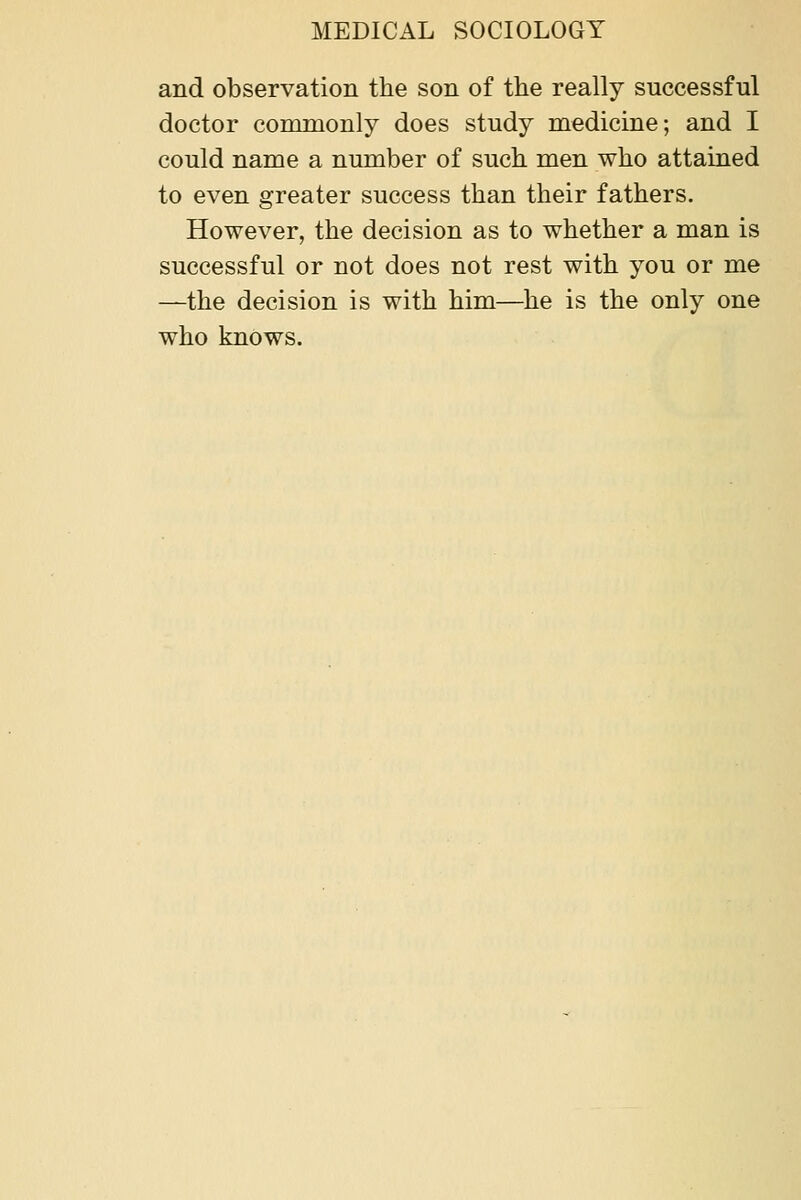 and observation the son of the really successful doctor commonly does study medicine; and I could name a number of such men who attained to even greater success than their fathers. However, the decision as to whether a man is successful or not does not rest with you or me —the decision is with him—he is the only one who knows.