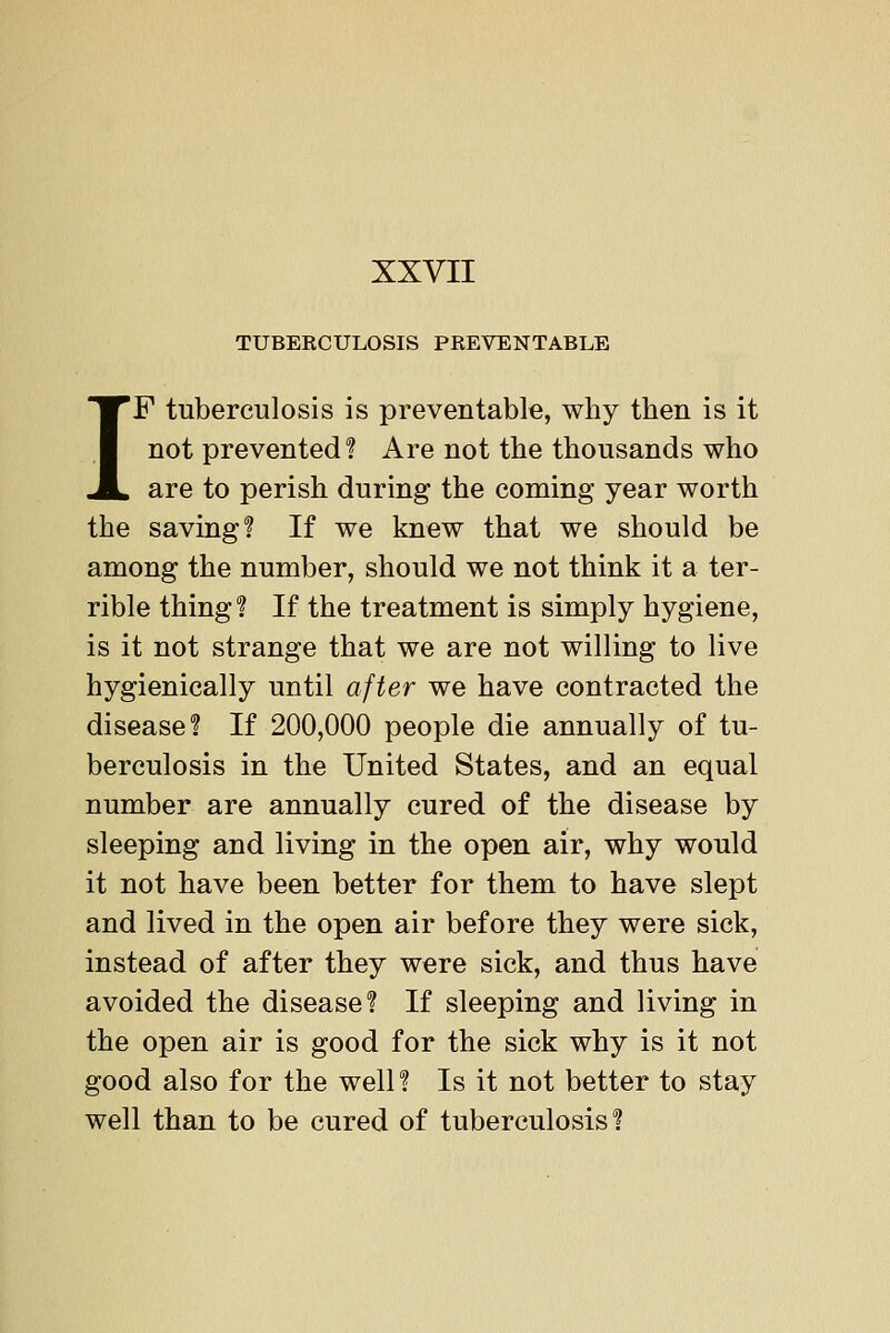 TUBERCULOSIS PREVENTABLE IF tuberculosis is preventable, why then is it not prevented? Are not the thousands who are to perish during the coming year worth the saving? If we knew that we should be among the number, should we not think it a ter- rible thing? If the treatment is simply hygiene, is it not strange that we are not willing to live hygienically until after we have contracted the disease? If 200,000 people die annually of tu- berculosis in the United States, and an equal number are annually cured of the disease by sleeping and living in the open air, why would it not have been better for them to have slept and lived in the open air before they were sick, instead of after they were sick, and thus have avoided the disease? If sleeping and living in the open air is good for the sick why is it not good also for the well? Is it not better to stay well than to be cured of tuberculosis?