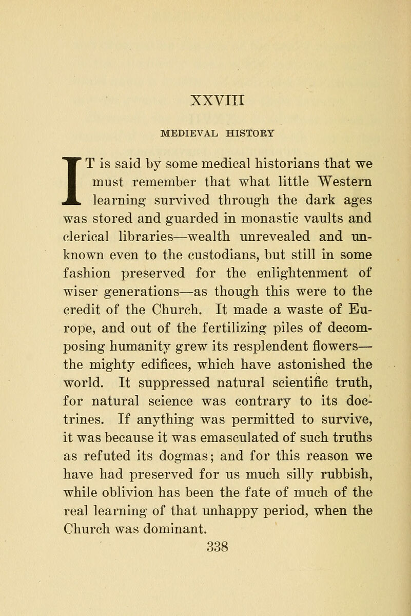 MEDIEVAL HISTORY IT is said by some medical historians that we must remember that what little Western learning survived through the dark ages was stored and guarded in monastic vaults and clerical libraries—wealth imrevealed and un- known even to the custodians, but still in some fashion preserved for the enlightenment of wiser generations—as though this were to the credit of the Church. It made a waste of Eu- rope, and out of the fertilizing piles of decom- posing humanity grew its resplendent flowers— the mighty edifices, which have astonished the world. It suppressed natural scientific truth, for natural science was contrary to its doc- trines. If anything was permitted to survive, it was because it was emasculated of such truths as refuted its dogmas; and for this reason we have had preserved for us much silly rubbish, while oblivion has been the fate of much of the real learning of that unhappy period, when the Church was dominant. 338