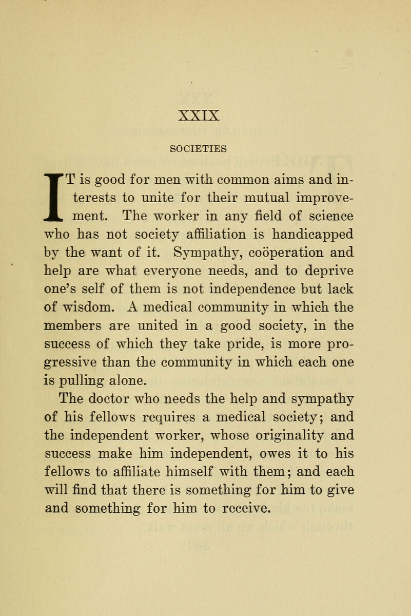 SOCIETIES IT is good for men with, common aims and in- terests to unite for their mutual improve- ment. The worker in any field of science who has not society affiliation is handicapped by the want of it. Sympathy, cooperation and help are what everyone needs, and to deprive one's self of them is not independence but lack of wisdom. A medical community in which the members are united in a good society, in the success of which they take pride, is more pro- gressive than the community in which each one is pulling alone. The doctor who needs the help and sympathy of his fellows requires a medical society; and the independent worker, whose originality and success make him independent, owes it to his fellows to affiliate himself with them; and each will find that there is something for him to give and something for him to receive.