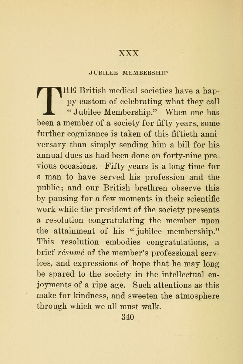 JUBILEE MEMBEESHIP THE British medical societies have a hap- py Custom of celebrating what they call  Jubilee Membership. When one has been a member of a society for fifty years, some further cognizance is taken of this fiftieth anni- versary than simply sending him a bill for his annual dues as had been done on forty-nine pre- vious occasions. Fifty years is a long time for a man to have served his profession and the public; and our British brethren observe this by pausing for a few moments in their scientific work while the president of the society presents a resolution congratulating the member upon the attainment of his  jubilee membership. This resolution embodies congratulations, a brief resume of the member's professional serv- ices, and expressions of hope that he may long be spared to the society in the intellectual en- joyments of a ripe age. Such attentions as this make for kindness, and sweeten the atmosphere through which we all must walk. 340