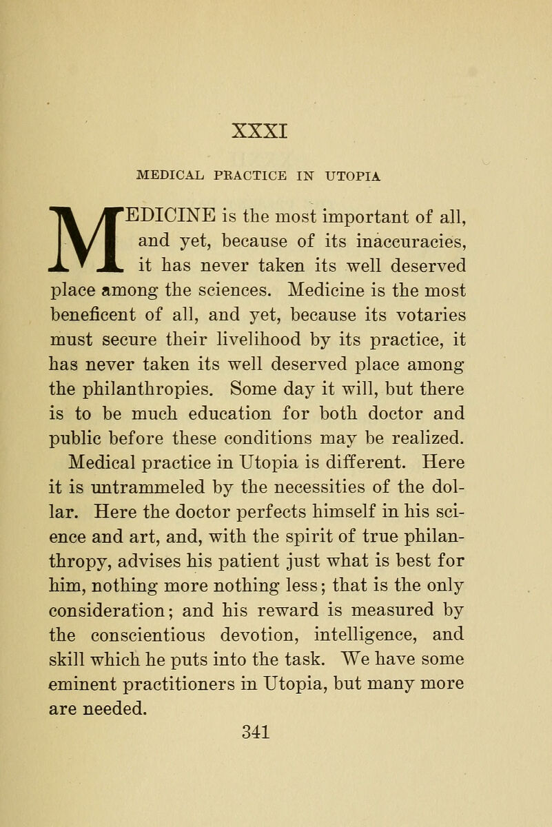 MEDICAL PRACTICE IN UTOPIA MEDICINE is the most important of all, and yet, because of its inaccuracies, it has never taken its well deserved place among the sciences. Medicine is the most beneficent of all, and yet, because its votaries must secure their livelihood by its practice, it has never taken its well deserved place among the philanthropies. Some day it will, but there is to be much education for both doctor and public before these conditions may be realized. Medical practice in Utopia is different. Here it is untrammeled by the necessities of the dol- lar. Here the doctor perfects himself in his sci- ence and art, and, with the spirit of true philan- thropy, advises his patient just what is best for him, nothing more nothing less; that is the only consideration; and his reward is measured by the conscientious devotion, intelligence, and skill which he puts into the task. We have some eminent practitioners in Utopia, but many more are needed. 341