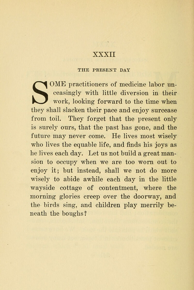 THE PRESENT DAY SOME practitioners of medicine labor un- ceasingly with little diversion in their work, looking forward to the time when they shall slacken their pace and enjoy surcease from toil. They forget that the present only is surely ours, that the past has gone, and the future may never come. He lives most wisely who lives the equable life, and finds his joys as he lives each day. Let us not build a great man- sion to occupy when we are too worn out to enjoy it; but instead, shall we not do more wisely to abide awhile each day in the little wayside cottage of contentment, where the morning glories creep over the doorway, and the birds sing, and children play merrily be- neath the boughs?