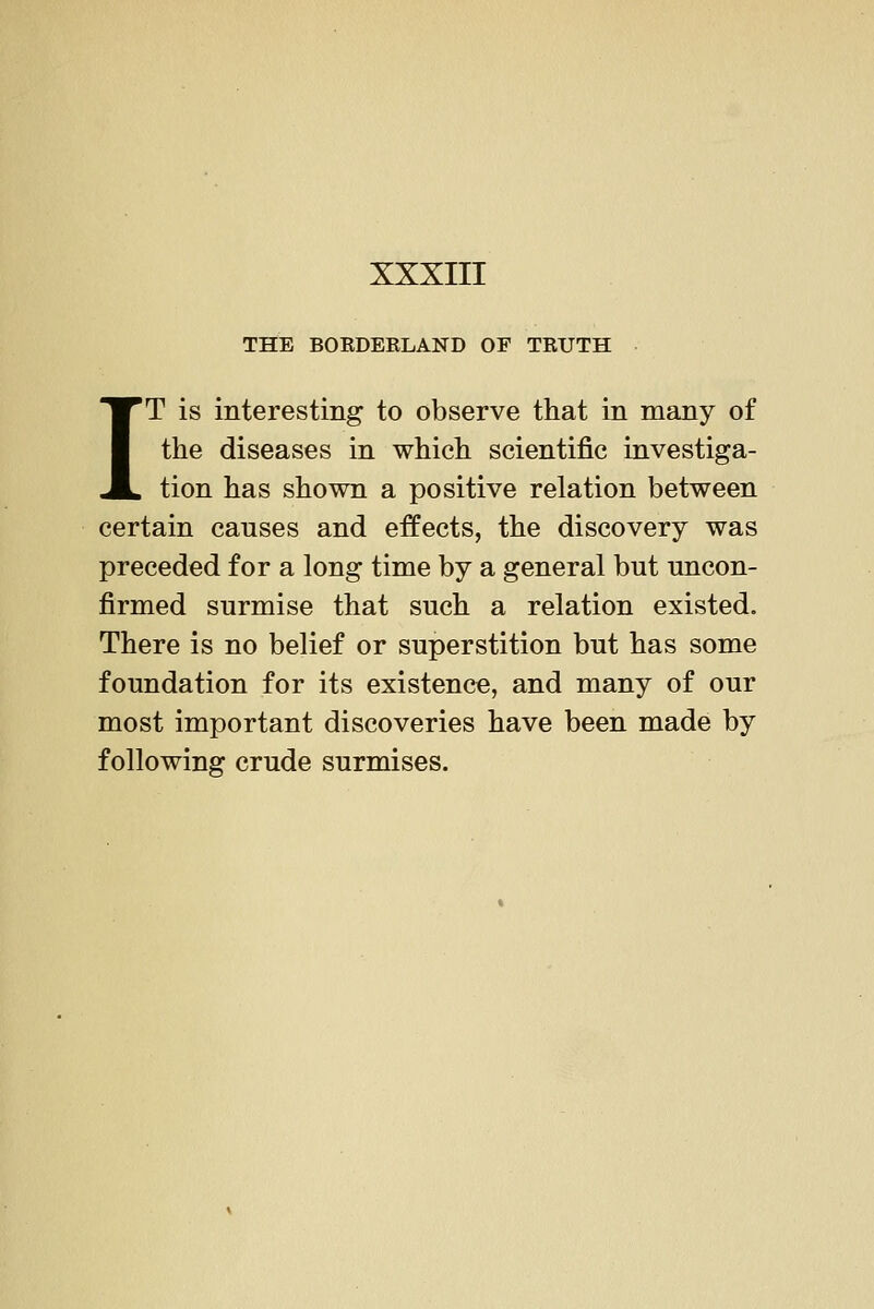 THE BOKDEKLAND OF TKUTH IT is interesting to observe that in many of the diseases in which scientific investiga- tion has shown a positive relation between certain causes and effects, the discovery was preceded for a long time by a general but uncon- firmed surmise that such a relation existed. There is no belief or superstition but has some foundation for its existence, and many of our most important discoveries have been made by following crude surmises.