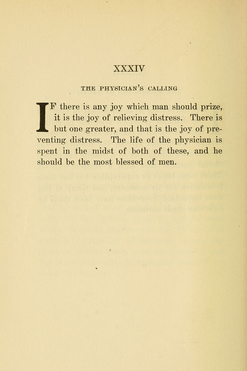 THE physician's CALLING IF there is any joy which man should prize, it is the joy of relieving distress. There is but one greater, and that is the joy of pre- venting distress. The life of the physician is spent in the midst of both of these, and he should be the most blessed of men.