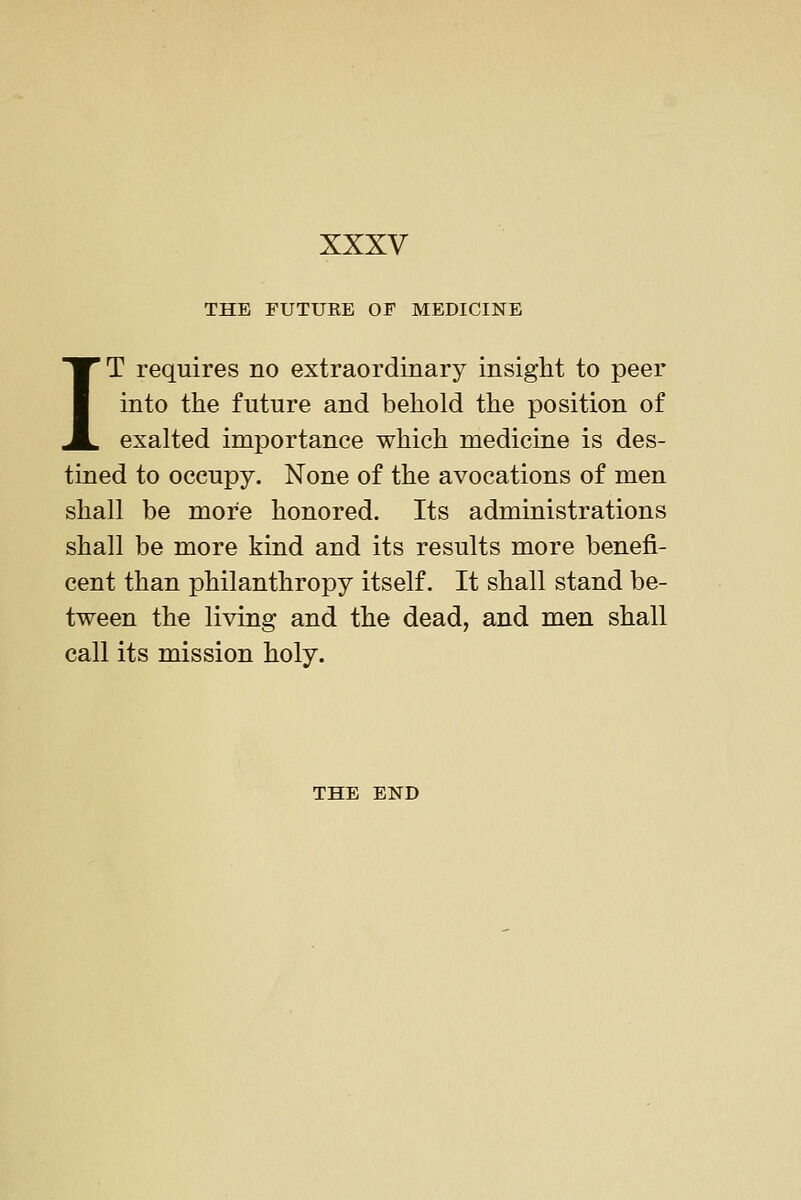 THE FUTURE OF MEDICINE IT requires no extraordinary insight to peer into the future and behold the position of exalted importance which medicine is des- tined to occupy. None of the avocations of men shall be more honored. Its administrations shall be more kind and its results more benefi- cent than philanthropy itself. It shall stand be- tween the living and the dead, and men shall call its mission holy. THE END