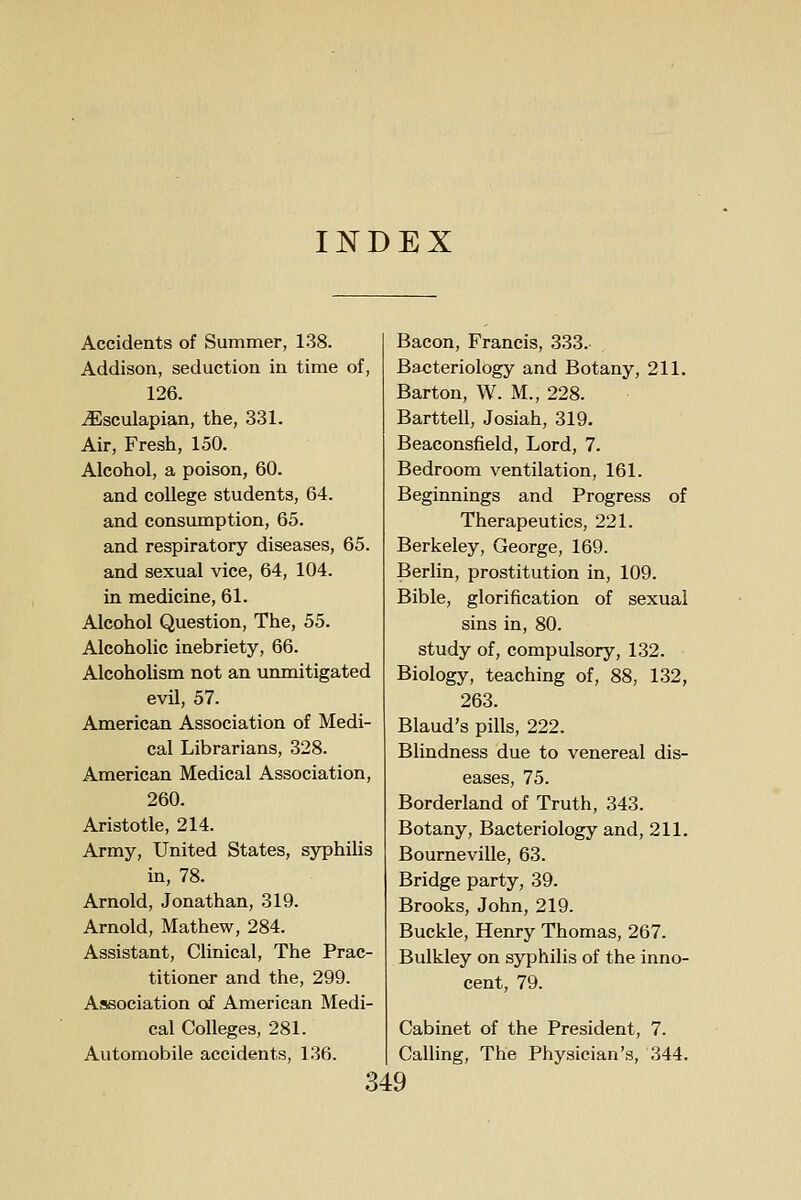 Accidents of Summer, 138. Addison, seduction in time of, 126. iEsculapian, the, 331. Air, Fresh, 150. Alcohol, a poison, 60. and college students, 64. and consumption, 65. and respiratory diseases, 65. and sexual vice, 64, 104. in medicine, 61. Alcohol Question, The, 55. Alcoholic inebriety, 66. Alcoholism not an unmitigated evil, 57. American Association of Medi- cal Librarians, 328. American Medical Association, 260. Aristotle, 214. Army, United States, syphilis in, 78. Arnold, Jonathan, 319. Arnold, Mathew, 284. Assistant, Clinical, The Prac- titioner and the, 299. Association of American Medi- cal Colleges, 281. Automobile accidents, 136. Bacon, Francis, 333. Bacteriology and Botany, 211. Barton, W. M., 228. Barttell, Josiah, 319. Beaconsfield, Lord, 7. Bedroom ventilation, 161. Beginnings and Progress of Therapeutics, 221. Berkeley, George, 169. Berlin, prostitution in, 109. Bible, glorification of sexual sins in, 80. study of, compulsory, 132. Biology, teaching of, 88, 132, 263. Blaud's pills, 222. Blindness due to venereal dis- eases, 75. Borderland of Truth, 343. Botany, Bacteriology and, 211. Bourneville, 63. Bridge party, 39. Brooks, John, 219. Buckle, Henry Thomas, 267. Bulkley on syphilis of the inno- cent, 79. Cabinet of the President, 7. Calling, The Physician's, 344.