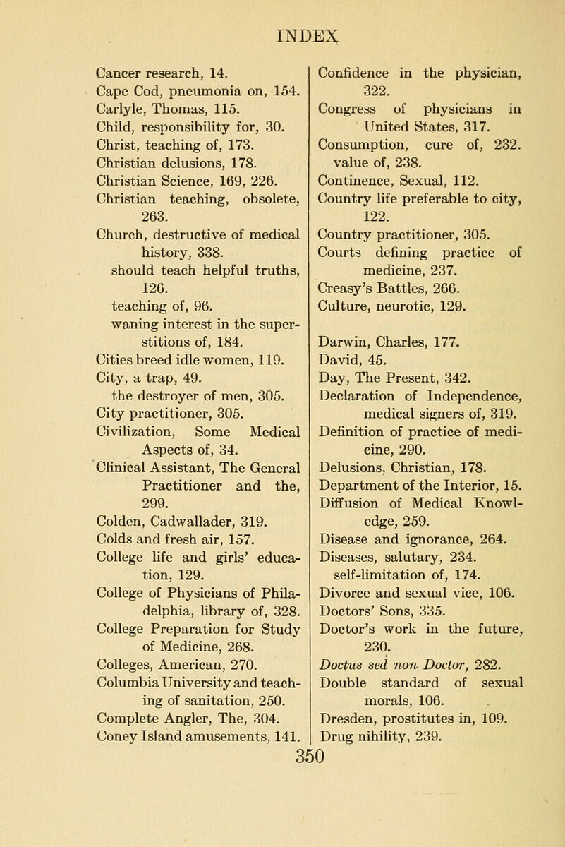 Cancer research, 14. Cape Cod, pneumonia on, 154. Carlyle, Thomas, 115. Child, responsibility for, 30. Christ, teaching of, 173. Christian delusions, 178. Christian Science, 169, 226. Christian teaching, obsolete, 263. Church, destructive of medical history, 338. should teach helpful truths, 126. teaching of, 96. waning interest in the super- stitions of, 184. Cities breed idle women, 119. City, a trap, 49. the destroyer of men, 305. City practitioner, 305. Civilization, Some Medical Aspects of, 34. Clinical Assistant, The General Practitioner and the, 299. Colden, Cadwallader, 319. Colds and fresh air, 157. College life and girls' educa- tion, 129. College of Physicians of Phila- delphia, library of, 328. College Preparation for Study of Medicine, 268. Colleges, American, 270. Columbia University and teach- ing of sanitation, 250. Complete Angler, The, 304. Coney Island amusements, 141. Confidence in the physician, 322. Congress of physicians in United States, 317. Consumption, cure of, 232. value of, 238. Continence, Sexual, 112. Country life preferable to city, 122. Country practitioner, 305. Courts defining practice of medicine, 237. Creasy's Battles, 266. Culture, neurotic, 129. Darwin, Charles, 177. David, 45. Day, The Present, 342. Declaration of Independence, medical signers of, 319. Definition of practice of medi- cine, 290. Delusions, Christian, 178. Department of the Interior, 15. Diffusion of Medical Knowl- edge, 259. Disease and ignorance, 264. Diseases, salutary, 234. self-limitation of, 174. Divorce and sexual vice, 106. Doctors' Sons, 335. Doctor's work in the future, 230. Doctus sed non Doctor, 282. Double standard of sexual morals, 106. Dresden, prostitutes in, 109. Drug nihiUty, 239.