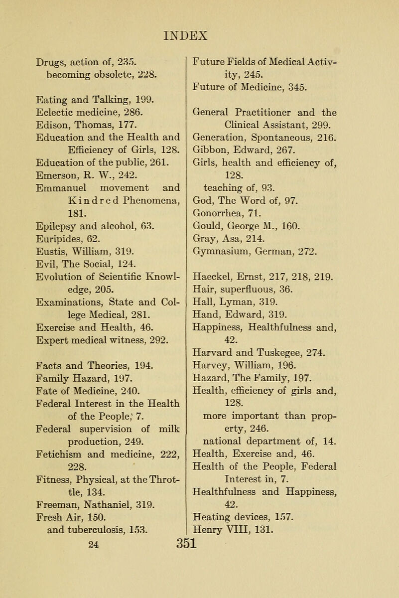 Drugs, action of, 235. becoming obsolete, 228. Eating and Talking, 199. Eclectic medicine, 286. Edison, Thomas, 177. Education and the Health and Efficiency of Girls, 128. Education of the public, 261. Emerson, R. W., 242. Emmanuel movement and Kindred Phenomena, 181. Epilepsy and alcohol, 63. Euripides, 62. Eustis, William, 319. Evil, The Social, 124. Evolution of Scientific Knowl- edge, 205. Examinations, State and Col- lege Medical, 281. Exercise and Health, 46. Expert medical witness, 292. Facts and Theories, 194. Family Hazard, 197. Fate of Medicine, 240. Federal Interest in the Health of the People; 7. Federal supervision of milk production, 249. Fetichism and medicine, 222, 228. Fitness, Physical, at the Throt- tle, 134. Freeman, Nathaniel, 319. Fresh Air, 150. and tubercvdosis, 153. Future Fields of ^ledical Activ- ity, 245. Future of Medicine, 345. General Practitioner and the Clinical Assistant, 299. Generation, Spontaneous, 216. Gibbon, Edward, 267. Girls, health and efficiency of, 128. teaching of, 93. God, The Word of, 97. Gonorrhea, 71. Gould, George M., 160. Gray, Asa, 214. Gymnasium, German, 272. Haeckel, Ernst, 217, 218, 219. Hair, superfluous, 36. Hall, Lyman, 319. Hand, Edward, 319. Happiness, Healthfulness and, 42. Harvard and Tuskegee, 274. Harvey, Wilham, 196. Hazard, The Family, 197. Health, efficiency of girls and, 128. more important than prop- erty, 246. national department of, 14. Health, Exercise and, 46. Health of the People, Federal Interest in, 7. Healthfulness and Happiness, 42. Heating devices, 157. Henry VIH, 131.