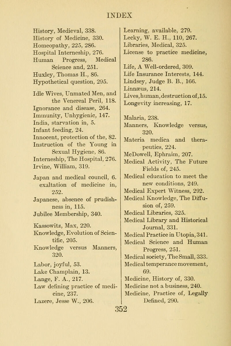 History, Medieval, 338. Historj'' of ]\Iedicine, 330. Homeopathy, 225, 286. Hospital Interneship, 276. Human Progress, Medical Science and, 251. Huxley, Thomas H., 86. Hypothetical question, 295. Idle Wives, Unmated Men, and the Venereal Peril, 118. Ignorance and disease, 264. Immunity, Unhygienic, 147. India, starvation in, 5. Infant feeding, 24. Innocent, protection of the, 82. Instruction of the Young in Sexual Hygiene, 86. Interneship, The Hospital, 276. Irvine, William, 319. Japan and medical council, 6. exaltation of medicine in, 252. Japanese, absence of prudish- ness in, 115. Jubilee Membership, 340. Kassowitz, Max, 220. Knowledge, Evolution of Scien- tific, 205. Knowledge versus Manners, 320. Labor, joyful, 53. Lake Champlain, 13. Lange, F. A., 217. Law defining practice of medi- cine, 237. Lazere, Jesse W., 206. Learning, available, 279. Lecky, W. E. H., 110, 267. Libraries, i\Iedical, 325. License to practice medicine, 286. Life, A Well-ordered, 309. Life Insurance Interests, 144. Lindsey, Judge B. B., 166. Linnseus, 214. Lives, human, destruction of, 15. Longevity increasing, 17. Malaria, 238. Manners, Knowledge versus, 320. Materia medica and thera- peutics, 224. McDowell, Ephraim, 207. Medical Activity, The Future Fields of, 245. Medical education to meet the new conditions, 249. Medical Expert Witness, 292. Medical Ivnowledge, The Diffu- sion of, 259. Medical Libraries, 325. Medical Library and Historical Journal, 331. Medical Practice in Utopia, 341. Medical Science and Human Progress, 251. Medical society. The Small, 333. Medical temperance movement, 69. Medicine, History of, 330. Medicine not a business, 240. Medicine, Practice of. Legally Defined, 290.