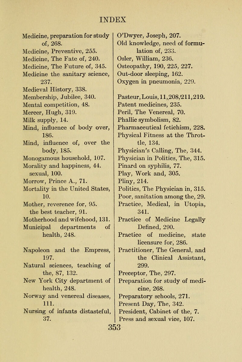 Medicine, preparation for study O'Dwyer, Joseph, 207 of, 268. Medicine, Preventive, 255. Medicine, The Fate of, 240. Medicine, The Future of, 345. Medicine the sanitary science, 237. Medieval History, 338. Membership, Jubilee, 340. Mental competition, 48. Mercer, Hugh, 319. Milk supply, 14. Mind, influence of body over, 186. Mind, influence of, over the body, 185. Monogamous household, 107. Morality and happiness, 44. sexual, 100. Morrow, Prince A., 71. Mortality in the United States, 10. Mother, reverence for, 95. the best teacher, 91. Motherhood and wifehood, 131. Municipal departments of health, 248. Napoleon and the Empress, 197. Natural sciences, teaching of the, 87, 132. New York City department of health, 248. Norway and venereal diseases, 111. Nursing of infants distasteful, 37. Old knowledge, need of formu- lation of, 233. Osier, William, 236. Osteopathy, 190, 225, 227. Out-door sleeping, 162. Oxygen in pneumonia, 229. Pasteur, Louis, 11,208,'211,219. Patent medicines, 235. Peril, The Venereal, 70. Phallic symbolism, 82. Pharmaceutical fetichism, 228. Physical Fitness at the Throt- tle, 134. Physician's CaUing, The, 344. Physician in Politics, The, 315. Pinard on syphilis, 77. Play, Work and, 305. Pliny, 214. Politics, The Physician in, 315. Poor, sanitation among the, 29. Practice, Medical, in Utopia, 341. Practice of Medicine Legally Defined, 290. Practice of medicine, state licensure for, 286. Practitioner, The General, and the Clinical Assistant, 299. Preceptor, The, 297. Preparation for study of medi- cine, 268. Preparatory schools, 271. Present Day, The, 342. President, Cabinet of the, 7. Press and sexual vice, 107.