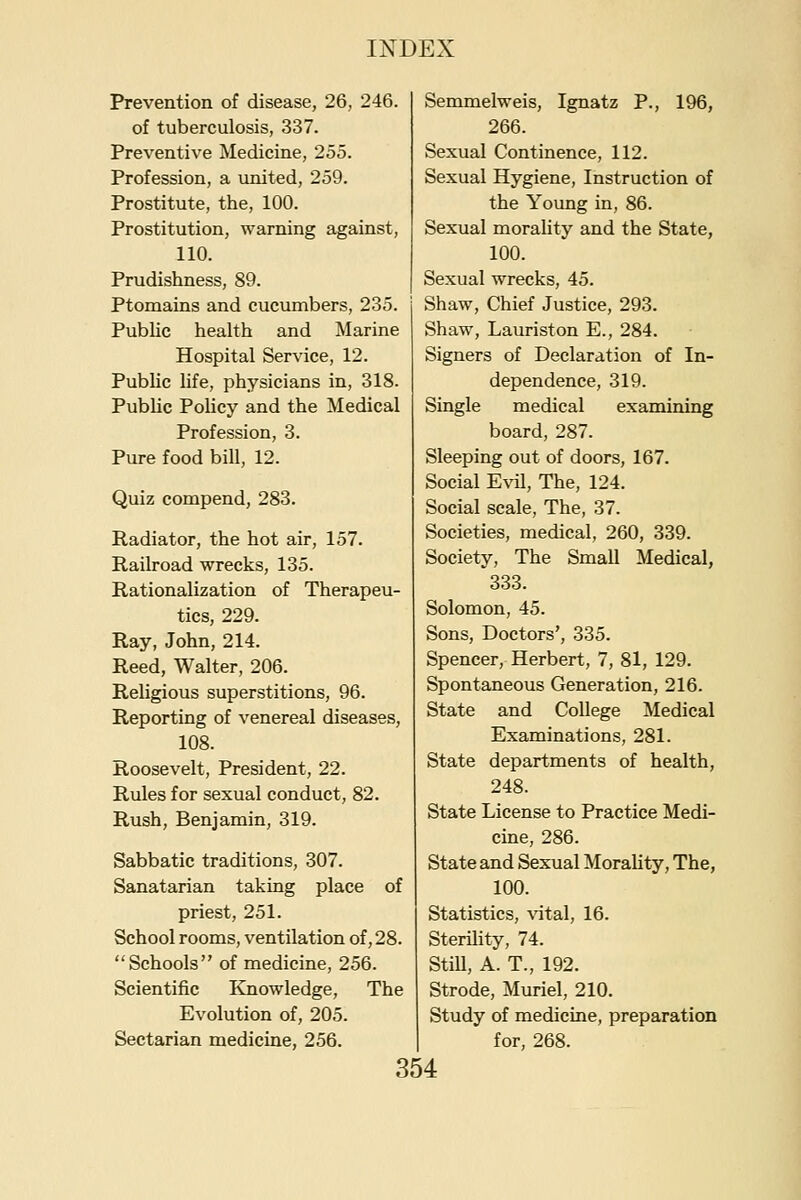 Prevention of disease, 26, 246. of tuberculosis, 337. Preventive Medicine, 255. Profession, a united, 259. Prostitute, the, 100. Prostitution, warning against, 110. Prudishness, 89. Ptomains and cucumbers, 235. Public health and Marine Hospital Service, 12. Public life, physicians in, 318. Public Pohcy and the Medical Profession, 3. Pure food bill, 12. Quiz compend, 283. Radiator, the hot air, 157. Railroad wrecks, 135. Rationalization of Therapeu- tics, 229. Ray, John, 214. Reed, Walter, 206. Religious superstitions, 96. Reporting of venereal diseases, 108. Roosevelt, President, 22. Rules for sexual conduct, 82. Rush, Benjamin, 319. Sabbatic traditions, 307. Sanatarian taking place of priest, 251. School rooms, ventilation of, 28. Schools of medicine, 256. Scientific ICnowledge, The Evolution of, 205. Sectarian medicine, 256. Semmelweis, Ignatz P., 196, 266. Sexual Continence, 112. Sexual Hygiene, Instruction of the Young in, 86. Sexual morality and the State, 100. Sexual wrecks, 45. Shaw, Chief Justice, 293. Shaw, Lauriston E., 284. Signers of Declaration of In- dependence, 319. Single medical examining board, 287. Sleeping out of doors, 167. Social Evil, The, 124. Social scale, The, 37. Societies, medical, 260, 339. Society, The Small Medical, 333. Solomon, 45. Sons, Doctors', 335. Spencer, Herbert, 7, 81, 129. Spontaneous Generation, 216. State and College Medical Examinations, 281. State departments of health, 248. State License to Practice Medi- cine, 286. State and Sexual Morality, The, 100. Statistics, xntal, 16. Sterihty, 74. StiU, A. T., 192. Strode, Muriel, 210. Study of medicine, preparation for, 268.