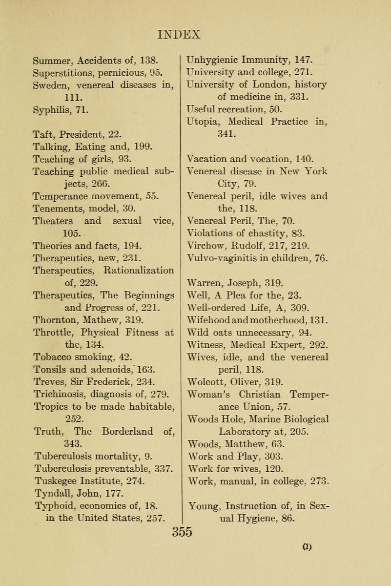 Summer, Accidents of, 138. Superstitions, pernicious, 95. Sweden, venereal diseases in, 111. Syphilis, 71. Taft, President, 22. Talking, Eating and, 199. Teaching of girls, 93. Teaching public medical sub- jects, 266. Temperance movement, 55. Tenements, model, 30. Theaters and sexual \'ice, 105. Theories and facts, 194. Therapeutics, new, 231. Therapeutics, Rationalization of, 229. Therapeutics, The Beginnings and Progress of, 221. Thornton, Mathew, 319. Throttle, Physical Fitness at the, 134. Tobacco smoking, 42. Tonsils and adenoids, 163. Treves, Sir Frederick, 234. Trichinosis, diagnosis of, 279. Tropics to be made habitable, 252. Truth, The Borderland of, 343. Tuberculosis mortality, 9. Tuberculosis preventable, 337. Tuskegee Institute, 274. Tyndall, John, 177. Typhoid, economics of, 18. in the United States, 257. Unhygienic Immunity, 147. University and coUege, 271. University of London, history of medicine in, 331. Useful recreation, 50. Utopia, Medical Practice in, 341. Vacation and vocation, 140. Venereal disease in New York City, 79. Venereal peril, idle wives and the, 118. Venereal Peril, The, 70. Violations of chastity, 83. Virchow, RudoK, 217, 219. Vulvo-vaginitis in children, 76. Warren, Joseph, 319. Well, A Plea for the, 23. Well-ordered Life, A, 309. Wifehood and motherhood, 131. Wild oats unnecessary', 94. Witness, Medical Expert, 292. Wives, idle, and the venereal peril, 118. Wolcott, Oliver, 319. Woman's Christian Temper- ance L'nion, 57. Woods Hole, Marine Biological Laboratory at, 205. Woods, Matthew, 63. Work and Play, 303. Work for wives, 120. Work, manual, in college. 273. Young, Instruction of, in Sex- ual Hygiene, 86. 355 a)