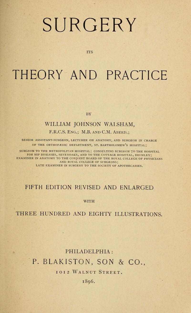 ITS THEORY AND PRACTICE WILLIAM JOHNSON WALSHAM, F.R.C.S. Eng. ; M.B. and CM. Aberd. ; SENIOR ASSISTANT-SURGEON, LECTURER ON ANATOMY, AND SURGEON IN CHARGE OF THE ORTHOPEDIC DEPARTMENT, ST. BARTHOLOMEW'S HOSPITAL; SURGEON TO THE METROPOLITAN HOSPITAL; CONSULTING SURGEON TO THE HOSPITAL FOR HIP DISEASES, SEVENOAKS, AND TO THE COTTAGE HOSPITAL, BROMLEY; EXAMINER IN ANATOMY TO THE CONJOINT BOARD OF THE ROYAL COLLEGE OF PHYSICIANS AND ROYAL COLLEGE OF SURGEONS; LATE EXAMINER IN SURGERY TO THE SOCIETY OF APOTHECARIES. FIFTH EDITION REVISED AND ENLARGED THREE HUNDRED AND EIGHTY ILLUSTRATIONS. PHILADELPHIA: P. BLAKISTON, SON & CO., IOI2 Walnut Street. 1896.