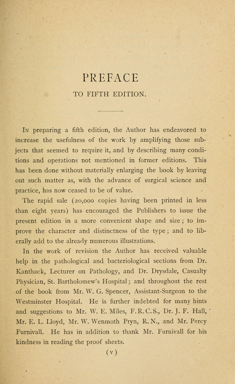 PREFACE TO FIFTH EDITION. Ix preparing a fifth edition, the Author has endeavored to increase the usefulness of the work by amplifying those sub- jects that seemed to require it, and by describing many condi- tions and operations not mentioned in former editions. This has been done without materially enlarging the book by leaving out such matter as, with the advance of surgical science and practice, has now ceased to be of value. The rapid sale (20,000 copies having been printed in less than eight years) has encouraged the Pubhshers to issue the present edition in a more convenient shape and size ; to im- prove the character and distinctness of the type; and to lib- erally add to the already numerous illustrations. In the work of revision the Author has received valuable help in the pathological and bacteriological sections from Dr. Kanthack, Lecturer on Pathology, and Dr. DrA-sdale, Casualty Physician, St. Bartholomew's Hospital; and throughout the rest of the book from Mr. W. G. Spencer, Assistant-Surgeon to the Westminster Hospital. He is further indebted for many hints and suggestions to Mr. W. E. Miles, F.R.C.S., Dr. J. F. Hall, Mr. E. L. Lloyd, Mr. W. Wenmoth Pryn, R. N., and Mr. Percy Furnivall. He has in addition to thank Mr. Furnivall for his kindness in reading the proof sheets.