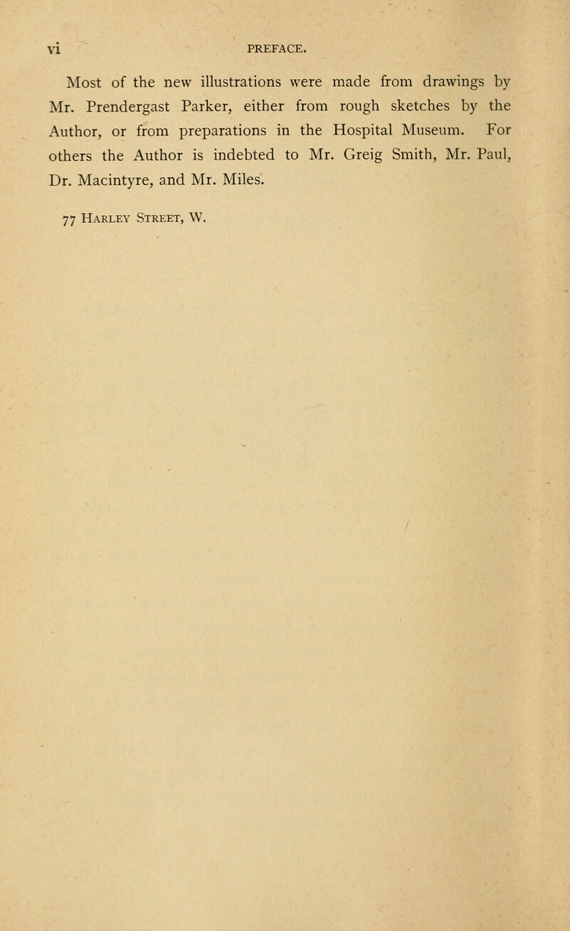 Most of the new illustrations were made from drawings by Mr. Prendergast Parker, either from rough sketches by the Author, or from preparations in the Hospital Museum. For others the Author is indebted to Mr. Greig Smith, Mr. Paul, Dr. Macintyre, and Mr. Miles. 77 Harley Street, W.