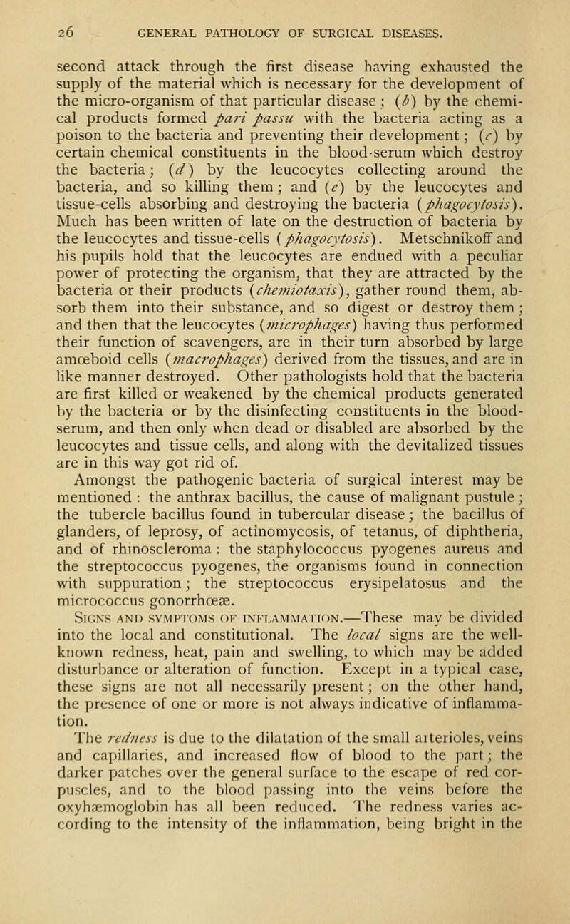 second attack through the first disease having exhausted the supply of the material which is necessary for the development of the micro-organism of that particular disease ; {/>) by the chemi- cal products formed J>ari passu with the bacteria acting as a poison to the bacteria and preventing their development; (r) by certain chemical constituents in the blood serum which destroy the bacteria; {d) by the leucocytes collecting around the bacteria, and so killing them; and {e) by the leucocytes and tissue-cells absorbing and destroying the bacteria {phagocytosis). Much has been written of late on the destruction of bacteria by the leucocytes and tissue-cells {phagocytosis). Metschnikoff and his pupils hold that the leucocytes are endued with a peculiar power of protecting the organism, that they are attracted by the bacteria or their products {chemiotaxis), gather round them, ab- sorb them into their substance, and so digest or destroy them; and then that the leucocytes {jnicrophages) having thus performed their function of scavengers, are in their turn absorbed by large amceboid cells {macrophages) derived from the tissues, and are in like manner destroyed. Other pathologists hold that the bacteria are first killed or weakened by the chemical products generated by the bacteria or by the disinfecting constituents in the blood- serum, and then only when dead or disabled are absorbed by the leucocytes and tissue cells, and along with the devitalized tissues are in this way got rid of. Amongst the pathogenic bacteria of surgical interest may be mentioned : the anthrax bacillus, the cause of malignant pustule; the tubercle bacillus found in tubercular disease; the bacillus of glanders, of leprosy, of actinomycosis, of tetanus, of diphtheria, and of rhinoscleroma : the staphylococcus pyogenes aureus and the streptococcus pyogenes, the organisms found in connection with suppuration; the streptococcus erysipelatosus and the micrococcus gonorrhoeae. Signs and symptoms of inflammation.—These may be divided into the local and constitutional. The local signs are the well- known redness, heat, pain and swelling, to which may be added disturbance or alteration of function. Except in a typical case, these signs aie not all necessarily present; on the other hand, the presence of one or more is not always indicative of inflamma- tion. The redness is due to the dilatation of the small arterioles, veins and capillaries, and increased flow of blood to the part; the darker patches over the general surfiice to the escape of red cor- puscles, and to the blood passing into the veins before the oxyhemoglobin has all been reduced. The redness varies ac- cording to the intensity of the inflammation, being bright in the