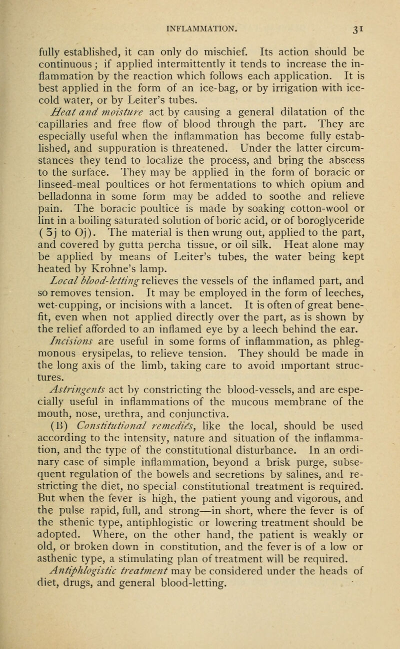 fully established, it can only do mischief. Its action should be continuous; if applied intermittently it tends to increase the in- flammation by the reaction which follows each application. It is best applied in the form of an ice-bag, or by irrigation with ice- cold water, or by Leiter's tubes. Heat and moisture act by causing a general dilatation of the capillaries and free flow of blood through the part. They are especially useful when the inflammation has become fully estab- Hshed, and suppuration is threatened. Under the latter circum- stances they tend to localize the process, and bring the abscess to the surface. They may be applied in the form of boracic or linseed-meal poultices or hot fermentations to which opium and belladonna in some form may be added to soothe and reheve pain. The boracic poultice is made by soaking cotton-wool or lint in a boiling saturated solution of boric acid, or of boroglyceride ( 3j to Oj). The material is then wrung out, applied to the part, and covered by gutta percha tissue, or oil silk. Heat alone may be applied by means of Leiter's tubes, the water being kept heated by Krohne's lamp. Loeal blood-letting xeWtve?, the vessels of the inflamed part, and so removes tension. It may be employed in the form of leeches, wet-cupping, or incisions with a lancet. It is often of great bene- fit, even when not applied directly over the part, as is shown by the relief afforded to an inflamed eye by a leech behind the ear. Incisions are useful in some forms of inflammation, as phleg- monous erysipelas, to relieve tension. They should be made in the long axis of the limb, taking care to avoid miportant struc- tures. Astringents act by constricting the blood-vessels, and are espe- cially useful in inflammations of the mucous membrane of the mouth, nose, urethra, and conjunctiva. (B) Constitutional remedies, like the local, should be used according to the intensity, nature and situation of the inflamma- tion, and the type of the constitutional disturbance. In an ordi- nary case of simple inflammation, beyond a brisk purge, subse- quent regulation of the bowels and secretions by salines, and re- stricting the diet, no special constitutional treatment is required. But when the fever is high, the patient young and vigorous, and the pulse rapid, full, and strong—in short, where the fever is of the sthenic type, antiphlogistic or lowering treatment should be adopted. Where, on the other hand, the patient is weakly or old, or broken down in constitution, and the fever is of a low or asthenic type, a stimulating plan of treatment will be required. Antiphlogistic treatment may be considered under the heads of diet, drugs, and general blood-letting.