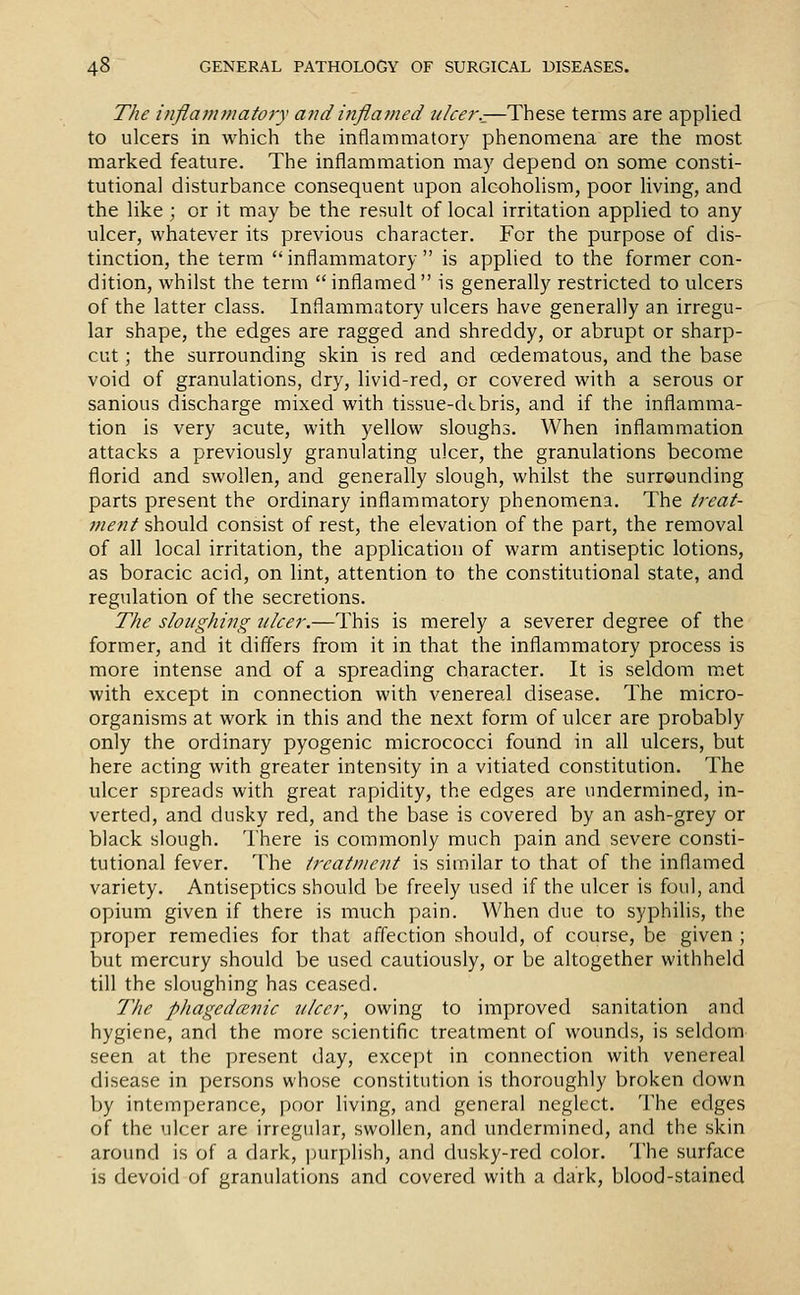 The inflammatory and inflamed ulcer.^—These terms are applied to ulcers in which the inflammator}' phenomena are the most marked feature. The inflammation may depend on some consti- tutional disturbance consequent upon alcoholism, poor living, and the like ; or it may be the result of local irritation applied to any ulcer, whatever its previous character. For the purpose of dis- tinction, the term  inflammatory  is applied to the former con- dition, whilst the term inflamed is generally restricted to ulcers of the latter class. Inflammatory ulcers have generally an irregu- lar shape, the edges are ragged and shreddy, or abrupt or sharp- cut ; the surrounding skin is red and oedematous, and the base void of granulations, dry, livid-red, or covered with a serous or sanious discharge mixed with tissue-debris, and if the inflamma- tion is very acute, with yellow sloughs. When inflammation attacks a previously granulating ulcer, the granulations become florid and swollen, and generally slough, whilst the surrounding parts present the ordinary inflammatory phenomena. The treat- ment should consist of rest, the elevation of the part, the removal of all local irritation, the application of warm antiseptic lotions, as boracic acid, on lint, attention to the constitutional state, and regulation of the secretions. The sloughing ulcer.—This is merely a severer degree of the former, and it differs from it in that the inflammatory process is more intense and of a spreading character. It is seldom met with except in connection with venereal disease. The micro- organisms at work in this and the next form of ulcer are probably only the ordinary pyogenic micrococci found in all ulcers, but here acting with greater intensity in a vitiated constitution. The ulcer spreads with great rapidity, the edges are undermined, in- verted, and dusky red, and the base is covered by an ash-grey or black slough. I'here is commonly much pain and severe consti- tutional fever. The treatment is similar to that of the inflamed variety. Antiseptics should be freely used if the ulcer is foul, and opium given if there is much pain. When due to syphilis, the proper remedies for that affection should, of course, be given ; but mercury should be used cautiously, or be altogether withheld till the sloughing has ceased. The phagedcEnic tilcer, owing to improved sanitation and hygiene, and the more scientific treatment of wounds, is seldom seen at the present day, except in connection with venereal disease in persons whose constitution is thoroughly broken down by intemperance, poor living, and general neglect. The edges of the ulcer are irregular, swollen, and undermined, and the skin around is of a dark, ])urplish, and dusky-red color. The surface is devoid of granulations and covered with a dark, blood-stained