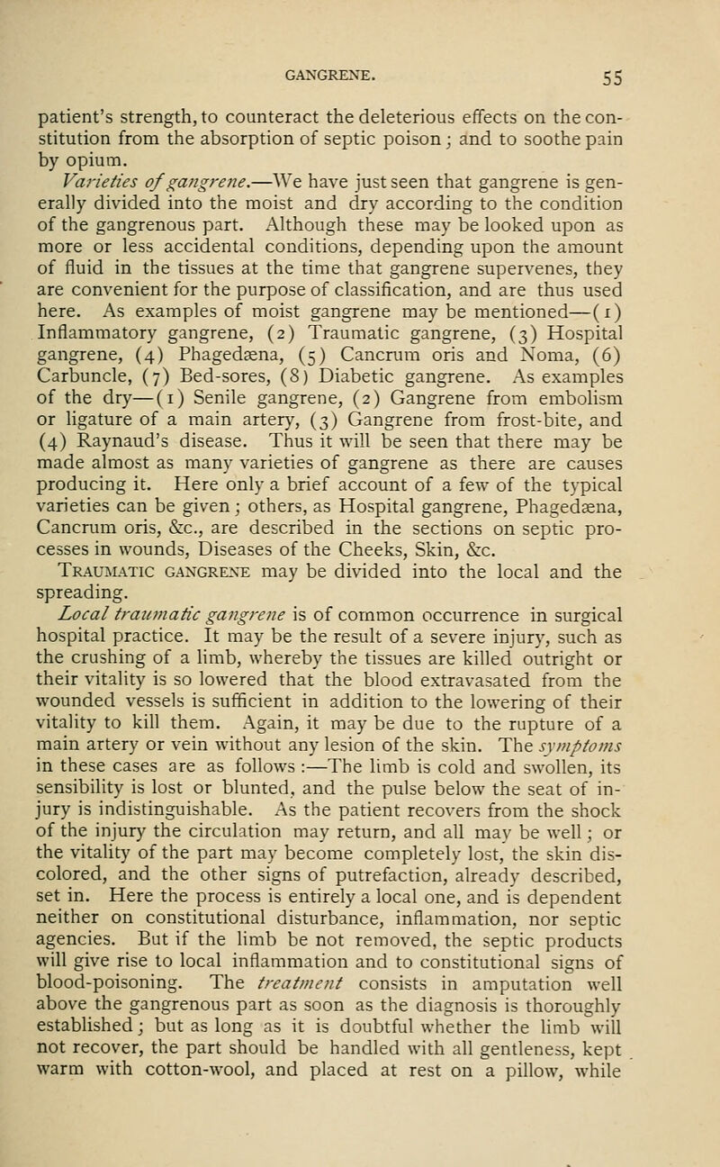 patient's strength, to counteract the deleterious effects on the con- stitution from the absorption of septic poison; and to soothe pain by opium. Varieties of gangrene.—We have just seen that gangrene is gen- erally divided into the moist and dry according to the condition of the gangrenous part. Although these may be looked upon as more or less accidental conditions, depending upon the amount of fluid in the tissues at the time that gangrene supervenes, they are convenient for the purpose of classification, and are thus used here. As examples of moist gangrene may be mentioned—(i) Inflammatory gangrene, (2) Traumatic gangrene, (3) Hospital gangrene, (4) Phagedaena, (5) Cancnnn oris and Noma, (6) Carbuncle, (7) Bed-sores, (8) Diabetic gangrene. As examples of the dry—(i) Senile gangrene, (2) Gangrene from embolism or Hgature of a main artery, (3) Gangrene from frost-bite, and (4) Raynaud's disease. Thus it will be seen that there may be made almost as many varieties of gangrene as there are causes producing it. Here only a brief account of a few of the typical varieties can be given; others, as Hospital gangrene, Phagedaena, Cancrum oris, &c., are described in the sections on septic pro- cesses in wounds, Diseases of the Cheeks, Skin, &c. Traumatic gangrene may be divided into the local and the spreading. Local traumatic gangrene is of common occurrence in surgical hospital practice. It may be the result of a severe injury, such as the crushing of a limb, whereby the tissues are killed outright or their vitality is so lowered that the blood extravasated from the wounded vessels is sufficient in addition to the lowering of their vitality to kill them. Again, it may be due to the rupture of a main artery or vein without any lesion of the skin. The symptoms in these cases are as follows :—The limb is cold and swollen, its sensibility is lost or blunted, and the pulse below the seat of in- jury is indistinguishable. As the patient recovers from the shock of the injury the circulation may return, and all may be well; or the vitality of the part may become completely lost, the skin dis- colored, and the other signs of putrefaction, already described, set in. Here the process is entirely a local one, and is dependent neither on constitutional disturbance, inflammation, nor septic agencies. But if the limb be not removed, the septic products will give rise to local inflammation and to constitutional signs of blood-poisoning. The treatment consists in amputation well above the gangrenous part as soon as the diagnosis is thoroughly established; but as long as it is doubtful whether the limb will not recover, the part should be handled with all gentleness, kept warm with cotton-wool, and placed at rest on a pillow, while