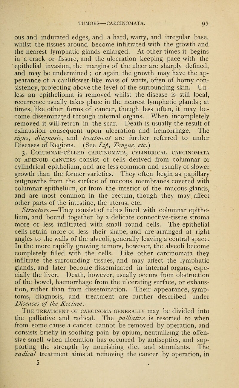 ous and indurated edges, and a hard, warty, and irregular base, whilst the tissues around become infiltrated with the growth and the nearest lymphatic glands enlarged. At other times it begins in a crack or fissure, and the ulceration keeping pace with the epithelial invasion, the margins of the ulcer are sharply defined, and may be undermined ; or again the growth may have the ap- pearance of a cauliflower-like mass of warts, often of horny con- sistency, projecting above the level of the surrounding skin. Un- less an epithelioma is removed whilst the disease is still local, recurrence usually takes place in the nearest lymphatic glands ; at times, like other forms of cancer, though less often, it may be- come disseminated through internal organs. When incompletely removed it will return in the scar. Death is usually the result of exhaustion consequent upon ulceration and hemorrhage. The sig?is, diagnosis, and t)-eatinent are further referred to under Diseases of Regions. (See Lip, Tongue, etc.') 3. Columnar-celled carcinomata, cylindrical carcinomata or adenoid cancers consist of cells derived from columnar or cylindrical epitheUum, and are less common and usually of slower growth than the former varieties. They often begin as papillary outgrowths from the surface of mucous membranes covered with columnar epithelium, or from the interior of the mucous glands, and are most common in the rectum, though they may affect other parts of the intestine, the uterus, etc. Structure.—They consist of tubes lined with columnar epithe- lium, and bound together by a delicate connective-tissue stroma more or less infiltrated with small round cells. The epithehal cells retain more or less their shape, and are arranged at right angles to the walls of the alveoli, generally leaving a central space. In the more rapidly growing tumors, however, the alveoli become completely filled with the cells. Like other carcinomata they infiltrate the surrounding tissues, and may affect the lymphatic glands, and later become disseminated in internal organs, espe- cially the liver. Death, however, usually occurs from obstruction of the bowel, haemorrhage from the ulcerating surface, or exhaus- tion, rather than from dissemination. Their appearance, symp- toms, diagnosis, and treatment are further described under Diseases of the Rectum. The treatment of carcinoma generally may be divided into the palliative and radical. The palliative is resorted to when from some cause a cancer cannot be removed by operation, and consists briefly in soothing pain by opium, neutralizmg the offen- sive smell when ulceration has occurred by antiseptics, and sup- porting the strength by nourishing diet and stimulants. The. radical treatment aims at removing the cancer by operation, in 5