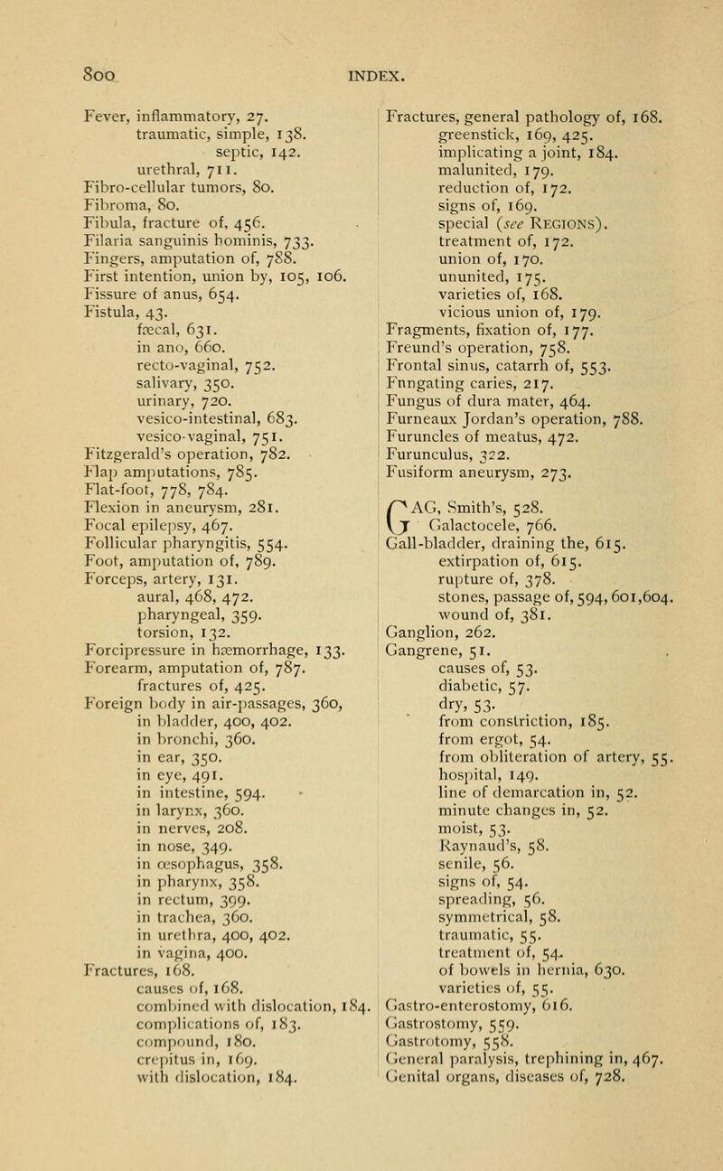 Fever, inflammatory, 27. traumatic, simple, 138. septic, 142. urethral, 711. Fibro-cellular tumors, 80. Fibroma, 80. Fibula, fracture of, 456. Filaria sanguinis hominis, 733. Fingers, amputation of, 7S8. First intention, union by, 105, 106. Fissure of anus, 654. Fistula, 43. frecal, 631. in ano, 660. recto-vaginal, 752. salivary, 350. urinary, 720. vesico-intestinal, 683. vesico-vaginal, 751. Fitzgerald's operation, 782. Flap amputations, 785. Flat-foot, 778, 784. Flexion in aneurysm, 281. Focal epilepsy, 467. Follicular pharyngitis, 554. Foot, amputation of, 789. Forceps, artery, 131. aural, 468, 472. pharyngeal, 359. torsion, 132. Forcipressure in hemorrhage, 133. Forearm, amputation of, 787. fractures of, 425. Poreign body in air-passages, 360, in bladder, 400, 402. in bronchi, 360. in ear, 350. in eye, 491. in intestine, 594. in larynx, 360. in nerves, 208. in nose, 349. in oesophagus, 358. in pharynx, 358. in rectum, 399. in trachea, 360. in urethra, 400, 402. in vagina, 400. Fractures, i68. causes of, 168. combined with dislocation, 184. complications of, 183. compound, 180. crejiitus in, 169. with dislocation, 184. Fractures, general pathology of, 168. greenstick, 169, 425. implicating a joint, 184. malunited, 179. reduction of, 172. signs of, 169. special (si-e Regions). treatment of, 172. union of, 170. ununited, 175. varieties of, 168. vicious union of, 179. Fragments, fixation of, 177. Freund's operation, 758. Frontal sinus, catarrh of, 553. Fnngating caries, 217. Fungus of dura mater, 464. Furneaux Jordan's operation, 7S8. Furuncles of meatus, 472. Furunculus, 322. Fusiform aneurysm, 273. GAG, Smith's, 528. ■ Galactocele, 766. Gall-bladder, draining the, 615. extirpation of, 615. rupture of, 378. stones, passage of, 594, 601,604, vv'ound of, 381. Ganglion, 262. Gangrene, 51. causes of, 53. diabetic, 57. dry, 53- from constriction, 185. from ergot, 54. from obliteration of artery, 55. hospital, 149. line of demarcation in, 52. minute changes in, 52. moist, 53. Raynaud's, 58. senile, 56. signs of, 54. spreading, 56. symmetrical, 58. traumatic, 55. treatment of, 54.. of bowels in henna, 630. varieties of, 55. Gastro-enterostomy, 616. Gastrostomy, 559. Gastrotomy, 558. (jeneral paralysis, trephining in, 467. Genital organs, diseases of, 728.